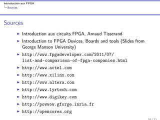 Introduction aux FPGA
Sources
Sources
Introduction aux circuits FPGA, Arnaud Tisserand
Introduction to FPGA Devices, Boards and tools (Slides from
George Manson University)
http://www.fpgadeveloper.com/2011/07/
list-and-comparison-of-fpga-companies.html
http://www.actel.com
http://www.xilinx.com
http://www.altera.com
http://www.lyrtech.com
http://www.digikey.com
http://powwow.gforge.inria.fr
http://opencores.org
 