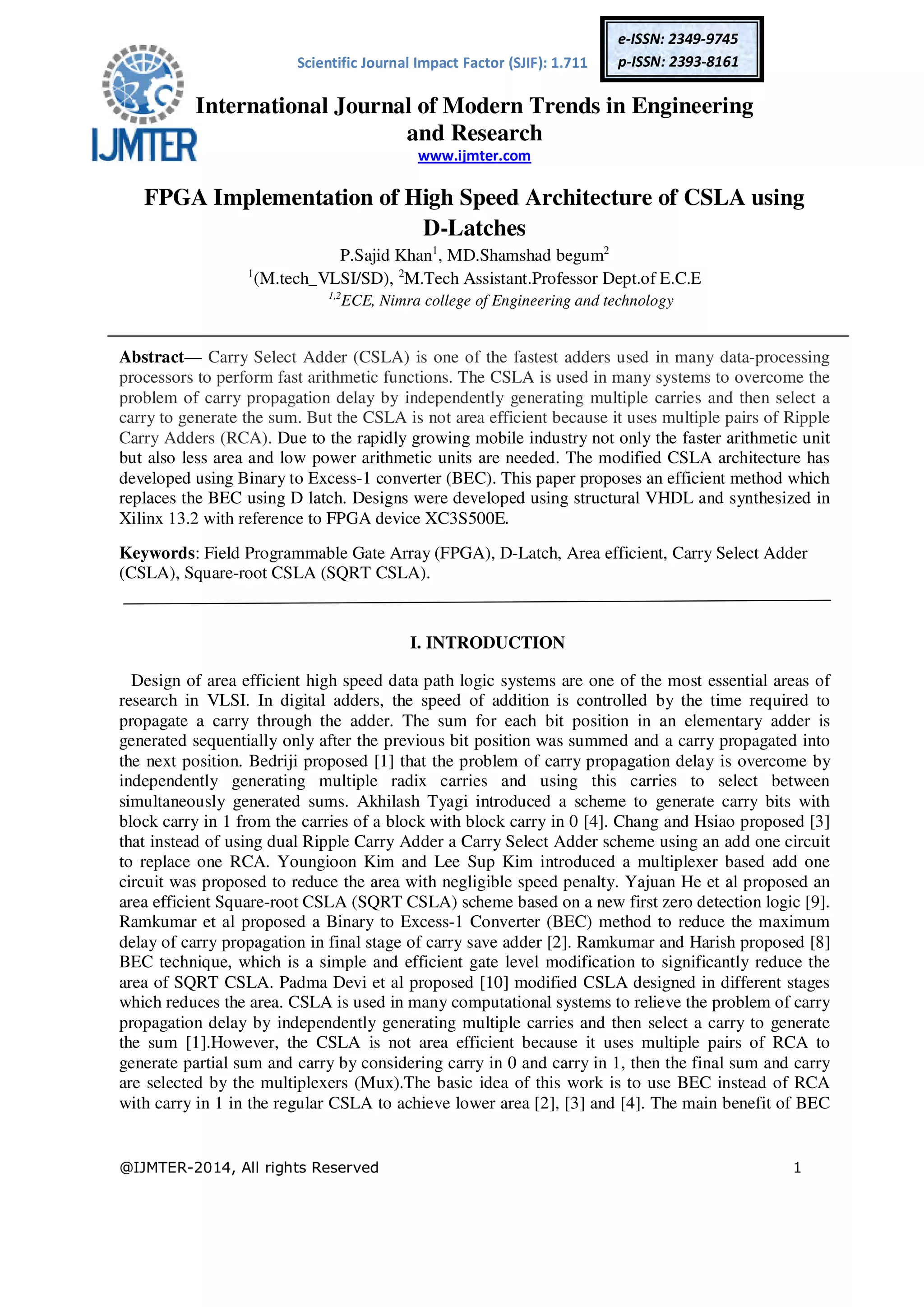 Scientific Journal Impact Factor (SJIF): 1.711 International Journal of Modern Trends in Engineering and Research www.ijmter.com @IJMTER-2014, All rights Reserved 1 e-ISSN: 2349-9745 p-ISSN: 2393-8161 FPGA Implementation of High Speed Architecture of CSLA using D-Latches P.Sajid Khan1 , MD.Shamshad begum2 1 (M.tech_VLSI/SD), 2 M.Tech Assistant.Professor Dept.of E.C.E 1,2 ECE, Nimra college of Engineering and technology Abstract— Carry Select Adder (CSLA) is one of the fastest adders used in many data-processing processors to perform fast arithmetic functions. The CSLA is used in many systems to overcome the problem of carry propagation delay by independently generating multiple carries and then select a carry to generate the sum. But the CSLA is not area efficient because it uses multiple pairs of Ripple Carry Adders (RCA). Due to the rapidly growing mobile industry not only the faster arithmetic unit but also less area and low power arithmetic units are needed. The modified CSLA architecture has developed using Binary to Excess-1 converter (BEC). This paper proposes an efficient method which replaces the BEC using D latch. Designs were developed using structural VHDL and synthesized in Xilinx 13.2 with reference to FPGA device XC3S500E. Keywords: Field Programmable Gate Array (FPGA), D-Latch, Area efficient, Carry Select Adder (CSLA), Square-root CSLA (SQRT CSLA). I. INTRODUCTION Design of area efficient high speed data path logic systems are one of the most essential areas of research in VLSI. In digital adders, the speed of addition is controlled by the time required to propagate a carry through the adder. The sum for each bit position in an elementary adder is generated sequentially only after the previous bit position was summed and a carry propagated into the next position. Bedriji proposed [1] that the problem of carry propagation delay is overcome by independently generating multiple radix carries and using this carries to select between simultaneously generated sums. Akhilash Tyagi introduced a scheme to generate carry bits with block carry in 1 from the carries of a block with block carry in 0 [4]. Chang and Hsiao proposed [3] that instead of using dual Ripple Carry Adder a Carry Select Adder scheme using an add one circuit to replace one RCA. Youngioon Kim and Lee Sup Kim introduced a multiplexer based add one circuit was proposed to reduce the area with negligible speed penalty. Yajuan He et al proposed an area efficient Square-root CSLA (SQRT CSLA) scheme based on a new first zero detection logic [9]. Ramkumar et al proposed a Binary to Excess-1 Converter (BEC) method to reduce the maximum delay of carry propagation in final stage of carry save adder [2]. Ramkumar and Harish proposed [8] BEC technique, which is a simple and efficient gate level modification to significantly reduce the area of SQRT CSLA. Padma Devi et al proposed [10] modified CSLA designed in different stages which reduces the area. CSLA is used in many computational systems to relieve the problem of carry propagation delay by independently generating multiple carries and then select a carry to generate the sum [1].However, the CSLA is not area efficient because it uses multiple pairs of RCA to generate partial sum and carry by considering carry in 0 and carry in 1, then the final sum and carry are selected by the multiplexers (Mux).The basic idea of this work is to use BEC instead of RCA with carry in 1 in the regular CSLA to achieve lower area [2], [3] and [4]. The main benefit of BEC 