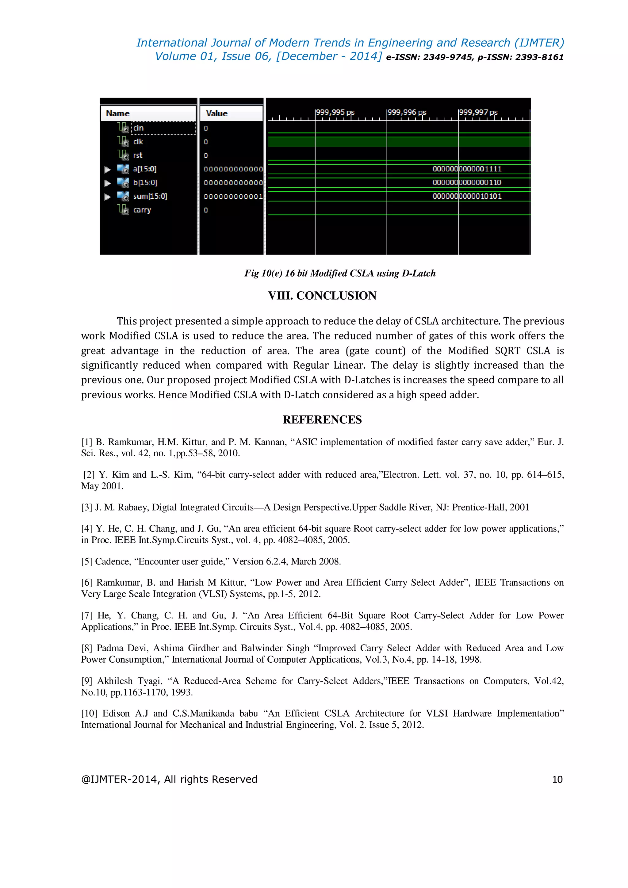 International Journal of Modern Trends in Engineering and Research (IJMTER) Volume 01, Issue 06, [December - 2014] e-ISSN: 2349-9745, p-ISSN: 2393-8161 @IJMTER-2014, All rights Reserved 10 Fig 10(e) 16 bit Modified CSLA using D-Latch VIII. CONCLUSION This project presented a simple approach to reduce the delay of CSLA architecture. The previous work Modified CSLA is used to reduce the area. The reduced number of gates of this work offers the great advantage in the reduction of area. The area (gate count) of the Modified SQRT CSLA is significantly reduced when compared with Regular Linear. The delay is slightly increased than the previous one. Our proposed project Modified CSLA with D-Latches is increases the speed compare to all previous works. Hence Modified CSLA with D-Latch considered as a high speed adder. REFERENCES [1] B. Ramkumar, H.M. Kittur, and P. M. Kannan, “ASIC implementation of modified faster carry save adder,” Eur. J. Sci. Res., vol. 42, no. 1,pp.53–58, 2010. [2] Y. Kim and L.-S. Kim, “64-bit carry-select adder with reduced area,”Electron. Lett. vol. 37, no. 10, pp. 614–615, May 2001. [3] J. M. Rabaey, Digtal Integrated Circuits—A Design Perspective.Upper Saddle River, NJ: Prentice-Hall, 2001 [4] Y. He, C. H. Chang, and J. Gu, “An area efficient 64-bit square Root carry-select adder for low power applications,” in Proc. IEEE Int.Symp.Circuits Syst., vol. 4, pp. 4082–4085, 2005. [5] Cadence, “Encounter user guide,” Version 6.2.4, March 2008. [6] Ramkumar, B. and Harish M Kittur, “Low Power and Area Efficient Carry Select Adder”, IEEE Transactions on Very Large Scale Integration (VLSI) Systems, pp.1-5, 2012. [7] He, Y. Chang, C. H. and Gu, J. “An Area Efficient 64-Bit Square Root Carry-Select Adder for Low Power Applications,” in Proc. IEEE Int.Symp. Circuits Syst., Vol.4, pp. 4082–4085, 2005. [8] Padma Devi, Ashima Girdher and Balwinder Singh “Improved Carry Select Adder with Reduced Area and Low Power Consumption,” International Journal of Computer Applications, Vol.3, No.4, pp. 14-18, 1998. [9] Akhilesh Tyagi, “A Reduced-Area Scheme for Carry-Select Adders,”IEEE Transactions on Computers, Vol.42, No.10, pp.1163-1170, 1993. [10] Edison A.J and C.S.Manikanda babu “An Efficient CSLA Architecture for VLSI Hardware Implementation” International Journal for Mechanical and Industrial Engineering, Vol. 2. Issue 5, 2012. 