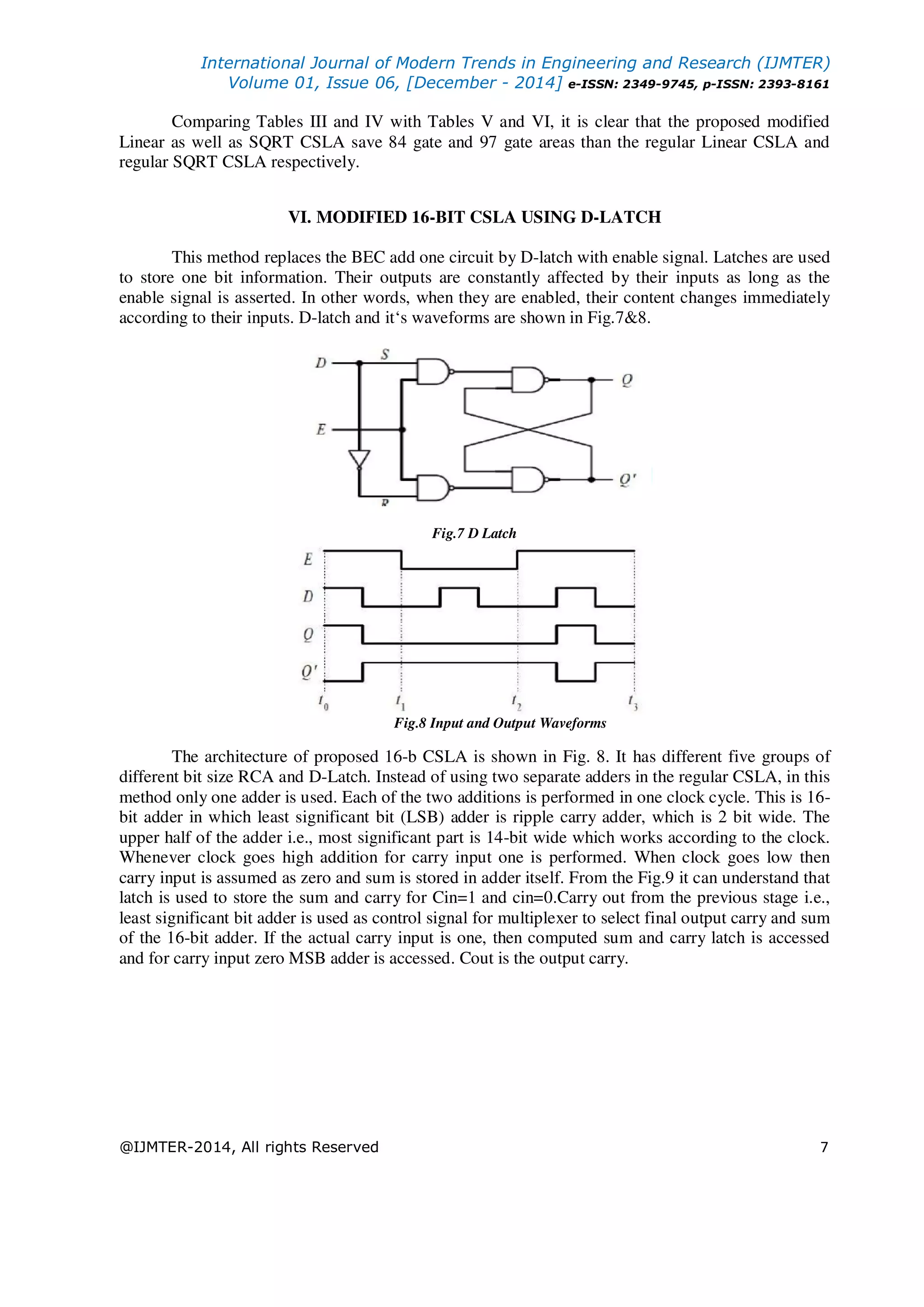 International Journal of Modern Trends in Engineering and Research (IJMTER) Volume 01, Issue 06, [December - 2014] e-ISSN: 2349-9745, p-ISSN: 2393-8161 @IJMTER-2014, All rights Reserved 7 Comparing Tables III and IV with Tables V and VI, it is clear that the proposed modified Linear as well as SQRT CSLA save 84 gate and 97 gate areas than the regular Linear CSLA and regular SQRT CSLA respectively. VI. MODIFIED 16-BIT CSLA USING D-LATCH This method replaces the BEC add one circuit by D-latch with enable signal. Latches are used to store one bit information. Their outputs are constantly affected by their inputs as long as the enable signal is asserted. In other words, when they are enabled, their content changes immediately according to their inputs. D-latch and it‘s waveforms are shown in Fig.7&8. Fig.7 D Latch Fig.8 Input and Output Waveforms The architecture of proposed 16-b CSLA is shown in Fig. 8. It has different five groups of different bit size RCA and D-Latch. Instead of using two separate adders in the regular CSLA, in this method only one adder is used. Each of the two additions is performed in one clock cycle. This is 16- bit adder in which least significant bit (LSB) adder is ripple carry adder, which is 2 bit wide. The upper half of the adder i.e., most significant part is 14-bit wide which works according to the clock. Whenever clock goes high addition for carry input one is performed. When clock goes low then carry input is assumed as zero and sum is stored in adder itself. From the Fig.9 it can understand that latch is used to store the sum and carry for Cin=1 and cin=0.Carry out from the previous stage i.e., least significant bit adder is used as control signal for multiplexer to select final output carry and sum of the 16-bit adder. If the actual carry input is one, then computed sum and carry latch is accessed and for carry input zero MSB adder is accessed. Cout is the output carry. 