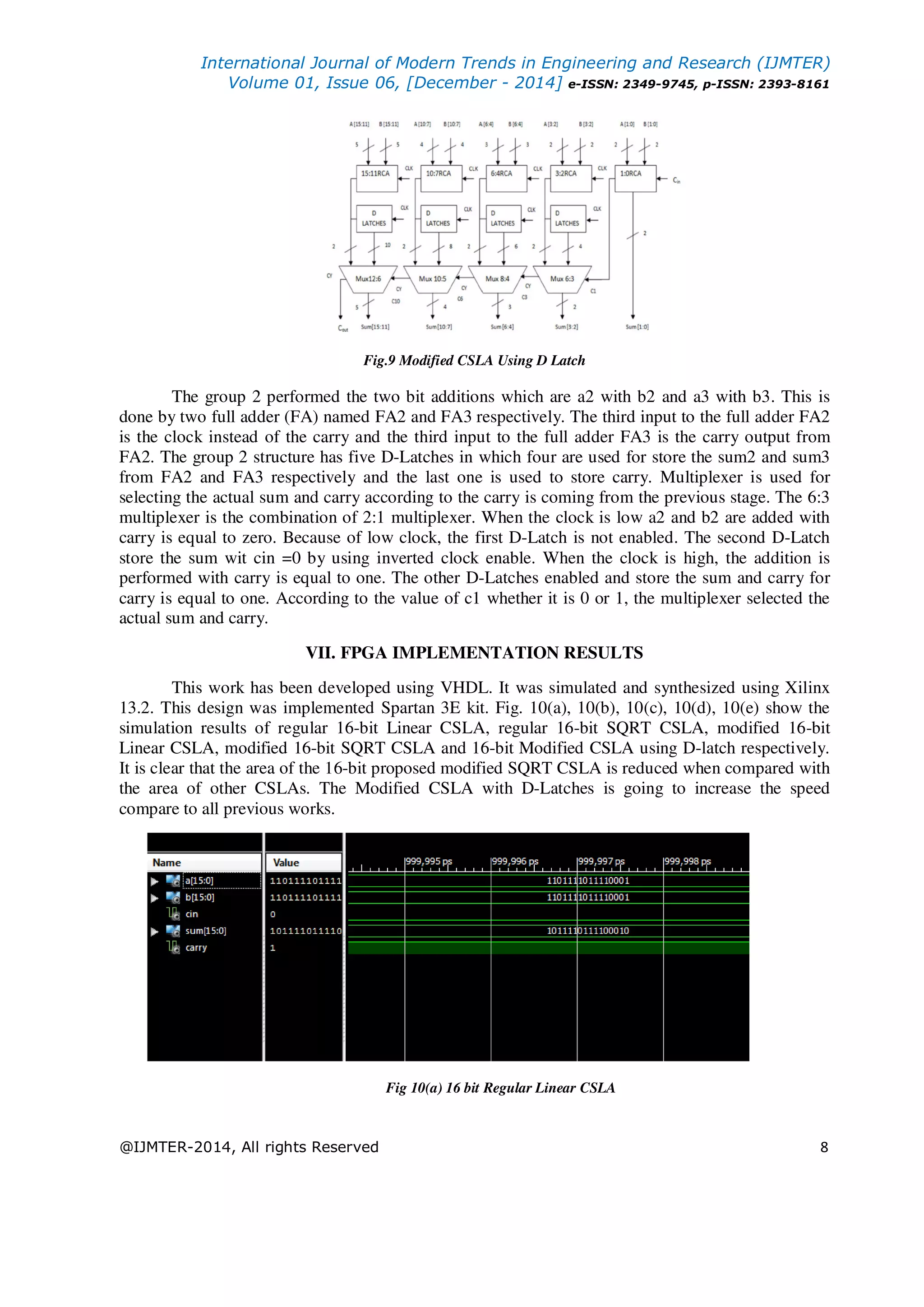 International Journal of Modern Trends in Engineering and Research (IJMTER) Volume 01, Issue 06, [December - 2014] e-ISSN: 2349-9745, p-ISSN: 2393-8161 @IJMTER-2014, All rights Reserved 8 Fig.9 Modified CSLA Using D Latch The group 2 performed the two bit additions which are a2 with b2 and a3 with b3. This is done by two full adder (FA) named FA2 and FA3 respectively. The third input to the full adder FA2 is the clock instead of the carry and the third input to the full adder FA3 is the carry output from FA2. The group 2 structure has five D-Latches in which four are used for store the sum2 and sum3 from FA2 and FA3 respectively and the last one is used to store carry. Multiplexer is used for selecting the actual sum and carry according to the carry is coming from the previous stage. The 6:3 multiplexer is the combination of 2:1 multiplexer. When the clock is low a2 and b2 are added with carry is equal to zero. Because of low clock, the first D-Latch is not enabled. The second D-Latch store the sum wit cin =0 by using inverted clock enable. When the clock is high, the addition is performed with carry is equal to one. The other D-Latches enabled and store the sum and carry for carry is equal to one. According to the value of c1 whether it is 0 or 1, the multiplexer selected the actual sum and carry. VII. FPGA IMPLEMENTATION RESULTS This work has been developed using VHDL. It was simulated and synthesized using Xilinx 13.2. This design was implemented Spartan 3E kit. Fig. 10(a), 10(b), 10(c), 10(d), 10(e) show the simulation results of regular 16-bit Linear CSLA, regular 16-bit SQRT CSLA, modified 16-bit Linear CSLA, modified 16-bit SQRT CSLA and 16-bit Modified CSLA using D-latch respectively. It is clear that the area of the 16-bit proposed modified SQRT CSLA is reduced when compared with the area of other CSLAs. The Modified CSLA with D-Latches is going to increase the speed compare to all previous works. Fig 10(a) 16 bit Regular Linear CSLA 