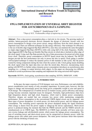 Scientific Journal Impact Factor (SJIF): 1.711
International Journal of Modern Trends in Engineering
and Research
www.ijmter.com
@IJMTER-2014, All rights Reserved 304
e-ISSN: 2349-9745
p-ISSN: 2393-8161
FPGA IMPLEMENTATION OF UNIVERSAL SHIFT REGISTER
FOR ASYNCHRONOUS DATA SAMPLING
Yazhini.T 1
, Senthil kumar.V.M 2
1,2
Dept of ECE , Vivekanandha college of engineering for women
Abstract—Now a days power consumption plays a vital role in vlsi circuits. The growing market of
mobiles, battery-powered electronic devices demands the design of electronic circuits with low
power consumption.To design a low power circuit, energy efficiency from the clock element is an
important issue.There are different technique for the energy efficiency. One technique for efficiency
is the use of double edge-triggered flip-flops (DETFFs), since they can maintain the same throughput
as single edge-triggered flip-flops (SETFFs) while only using half of the clock frequency. Double-
edge triggered (DET) flip-flops are bistable flip-flop circuits in which data is latched at either edge of
the clock signal. Using such flip-flops permits the rate of data processing to be preserved while using
lower clock. Therefore, power consumption in DETFF based circuit may be reduced. The DETFF
designs provide the best performance not only in power but also in speed. Clock gating is another
well-accepted technique to reduce the dynamic power of idle modules or idle cycles, like the power
wasted by timing components during the time when the system is idle. Clock gating means disabling
the clock signal when the input data does not alter the stored data. However, incorporating clock
gating with DETFFs to further reduce dynamic power consumption introduces an asynchronous data
sampling (i.e., a change in output between clock edges). In this paper are discussing two different
methods to avoid asynchronous data sampling and implement this using universal shift register.
Keywords- DETFFs, clock-gating, asynchronous data sampling, SETFFs, DHSCGFF, A/MS.
I. INTRODUCTION
In the past, the major concerns of VLSI designer were area, Performance, cost and reliability.
power consideration were mostly of only secondary importance. In recent years, however, this has
begun to change and increasingly power has being given comparable weight to area and speed in
VLSI design. The widespread use of mobile devices in modern society, power efficiency and energy
savings become extremely important issues for designers. Normally, high performance chips have
high Integration density and high clock frequency, which tend to dictate power consumption.
Therefore, designs are needed that can consume less power while maintaining comparable
performance. Power consumption in the conventional CMOS digital circuit can be separated into
three types of power dissipation: (i) switch power, (ii) short-circuit power, and (iii) leakage power
consumption. The switching power represents the power dissipated during the signal transitions
when energy is drawn from the power supply to charge-up the device capacitances. Short-circuit
power is produced during the moment that both the PMOS network and the NMOS network are
simultaneously on in CMOS logic. The MOSFETs in CMOS logic normally will have some non-
zero reverse leakage and sub-threshold current, which causes the leakage power consumption. The
sum of switching power and short-circuit power can be categorized as dynamic power, while the
leakage power also called static power dissipation. The static power increases faster than dynamic
power with the shrinking of feature size.
 