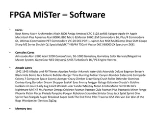 FPGA MiSTer – Software
• Cores
Boot Menu Acorn Archimedes Altair 8800 Amiga Amstrad CPC 6128 ao486 Apogee Apple II+ Apple
Macintosh Plus Aquarius Atari 800XL BBC Micro B,Master BK0011M Commodore 16, Plus/4 Commodore
64, Ultimax Commodore PET Commodore VIC-20 DEC PDP-1 Jupiter Ace MSX MultiComp Orao SAM Coupe
Sharp MZ Series Sinclair QL Specialist/MX TI-99/4A TSConf Vector 06C X68000 ZX Spectrum ZX81
• Consoles Cores
Astrocade Atari 2600 Atari 5200 ColecoVision, SG-1000 Gameboy, Gameboy Color Genesis/Megadrive
Master System, GameGear NES Odyssey2 SNES TurboGrafx 16 / PC Engine Vectrex
• Arcade Cores
1942 1943 Alibaba and 40 Thieves Azurian Amidar Arkanoid Asteroids Asteroids Deluxe Bagman Berzerk
Black Hole Bomb Jack Botanic Bubbles Burger Time Burning Rubber Canyon Bomber Catacomb Centipede
Colony 7 Computer Space Cosmic Avenger Crazy Climber Crazy Kong Crush Roller Defender Dominos
Donkey Kong Dorodon Dream Shopper Eeekk! Eyes Frenzy Frogger Galaga Galaxian Ghosts'n Goblins
Gorkans Jin Joust Lady Bug Lizard Wizard Lunar Lander Mayday Moon Cresta Moon Patrol Mr.Do's
Nightmare Mr.TNT Ms.Pacman Omega Orbitron Pacman Pacman Club Pacman Plus Pacmanic Miner Pengo
Phoenix Pickin Pisces Pleiads Ponpoko Pooyan Robotron Scramble Sinistar Snap Jack Splat Sprint One
Sprint Two Stargate Super Breakout Super Glob The End Time Pilot Traverse USA Van-Van Car War of the
Bugs Woodpecker Xevious ZigZag
• Memory test
 