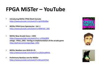 FPGA MiSTer – YouTube
• Introducing MiSTer FPGA Multi Console
https://www.youtube.com/watch?v=igiVHfBzX8w
• MiSTer FPGA Cores Spectacular - Vol. 1
https://www.youtube.com/watch?v=NlBPoB3_2KQ
• MiSTer New Arcade Cores + 1943
https://www.youtube.com/watch?v=s_p7hhpZBf4
Jotego - FPGA_1943 - Verilog re-implementation of the arcade game
https://github.com/jotego/fpga_1943
• MiSTer NeoGeo core 2019-01-25
https://www.youtube.com/watch?v=LZOj3maMHVc
• Preliminary NeoGeo core for MiSTer
https://www.youtube.com/watch?v=BmjuC47jTxE
 