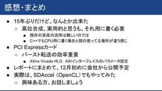感想・まとめ
● 15年ぶりだけど、なんとか出来た
○ 高位合成、実用的と思うも、それ用に書く必要
■ 既存の資産の流用は難しいのでは
■ C++でもCPU用に書く場合と頭の使ってる場所が違う感じ
● PCI Expressカード
○ バースト転送の効率重要
■ Xilinx Vivado HLS： AXIインターフェイスのパラメータ設定
● レポートにまとめて、12月初めに会社から公開予定
● 実際は、SDAccel （OpenCL）でもやってみた
○ 興味ある方、お話しましょう
 