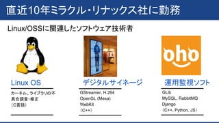 直近10年ミラクル・リナックス社に勤務
Linux/OSSに関連したソフトウェア技術者
Linux OS デジタルサイネージ 運用監視ソフト
GStreamer, H.264
OpenGL (Mesa)
WebKit
（C++）
カーネル、ライブラリの不
具合調査・修正
（C言語）
GLib
MySQL, RabbitMQ
Django
（C++, Python, JS）
 
