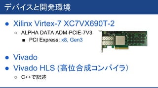 ● Xilinx Virtex-7 XC7VX690T-2
○ ALPHA DATA ADM-PCIE-7V3
■ PCI Express: x8, Gen3
● Vivado
● Vivado HLS (高位合成コンパイラ）
○ C++で記述
デバイスと開発環境
 