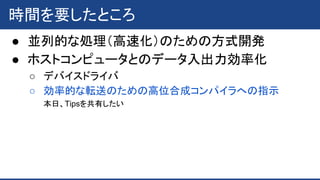 時間を要したところ
● 並列的な処理（高速化）のための方式開発
● ホストコンピュータとのデータ入出力効率化
○ デバイスドライバ
○ 効率的な転送のための高位合成コンパイラへの指示
本日、Tipsを共有したい
 