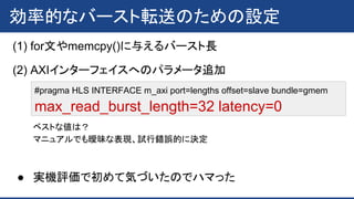 効率的なバースト転送のための設定
(1) for文やmemcpy()に与えるバースト長
(2) AXIインターフェイスへのパラメータ追加
#pragma HLS INTERFACE m_axi port=lengths offset=slave bundle=gmem
max_read_burst_length=32 latency=0
ベストな値は？
マニュアルでも曖昧な表現、試行錯誤的に決定
● 実機評価で初めて気づいたのでハマった
 