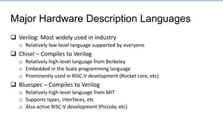 Major Hardware Description Languages
 Verilog: Most widely used in industry
o Relatively low-level language supported by everyone
 Chisel – Compiles to Verilog
o Relatively high-level language from Berkeley
o Embedded in the Scala programming language
o Prominently used in RISC-V development (Rocket core, etc)
 Bluespec – Compiles to Verilog
o Relatively high-level language from MIT
o Supports types, interfaces, etc
o Also active RISC-V development (Piccolo, etc)
 