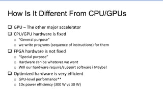How Is It Different From CPU/GPUs
 GPU – The other major accelerator
 CPU/GPU hardware is fixed
o “General purpose”
o we write programs (sequence of instructions) for them
 FPGA hardware is not fixed
o “Special purpose”
o Hardware can be whatever we want
o Will our hardware require/support software? Maybe!
 Optimized hardware is very efficient
o GPU-level performance**
o 10x power efficiency (300 W vs 30 W)
 
