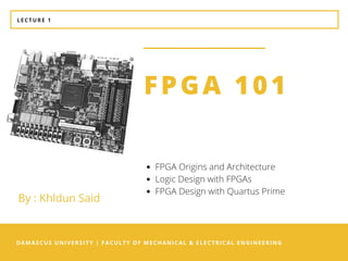 DAMASCUS UNIVERSITY | FACULTY OF MECHANICAL & ELECTRICAL ENGINEERING
FPGA 101
FPGA Origins and Architecture
Logic Design with FPGAs
FPGA Design with Quartus Prime
LECTURE 1
By : Khldun Said
 