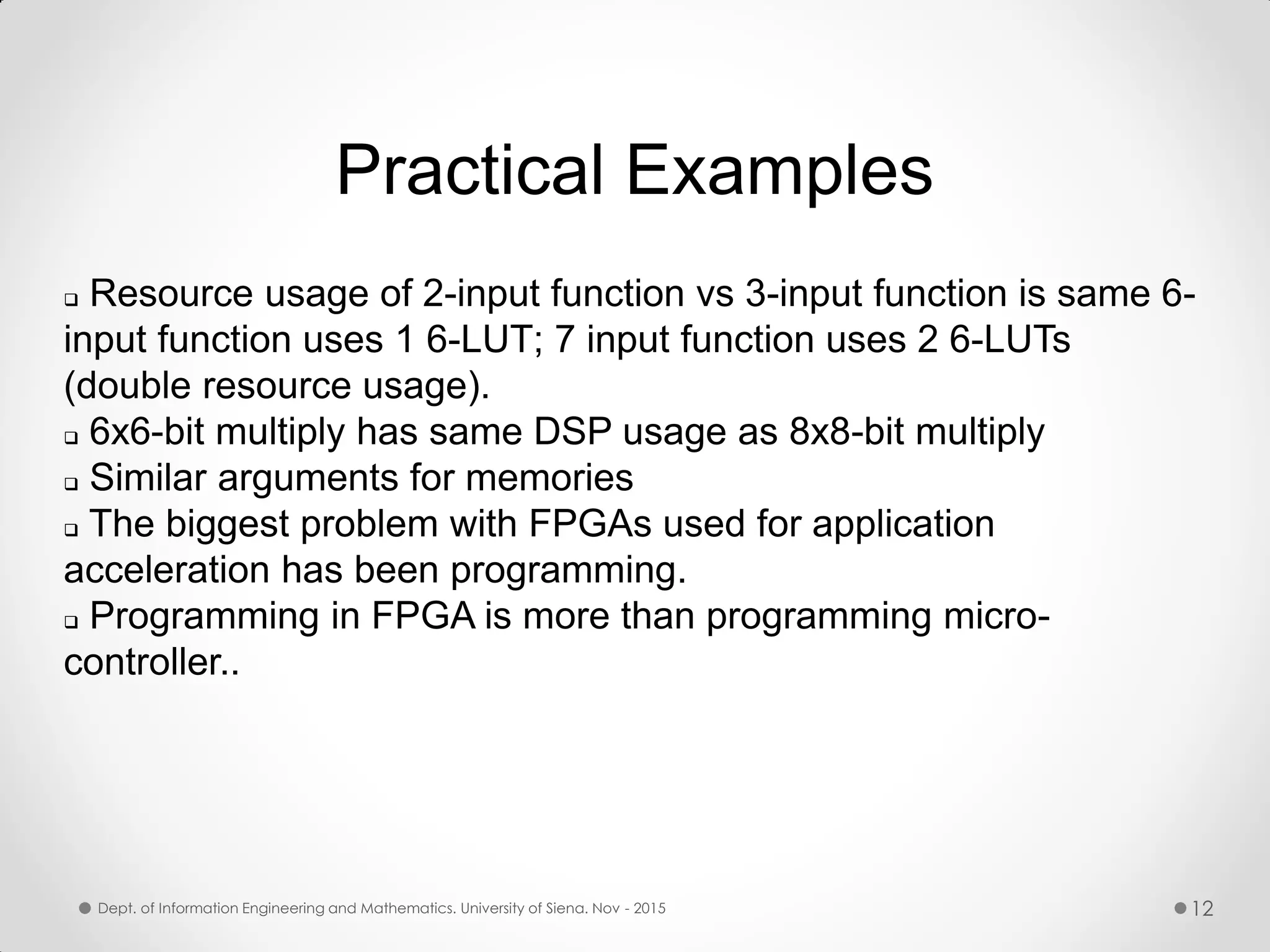  Resource usage of 2-input function vs 3-input function is same 6- input function uses 1 6-LUT; 7 input function uses 2 6-LUTs (double resource usage).  6x6-bit multiply has same DSP usage as 8x8-bit multiply  Similar arguments for memories  The biggest problem with FPGAs used for application acceleration has been programming.  Programming in FPGA is more than programming micro- controller.. Practical Examples Dept. of Information Engineering and Mathematics. University of Siena. Nov - 2015 12 