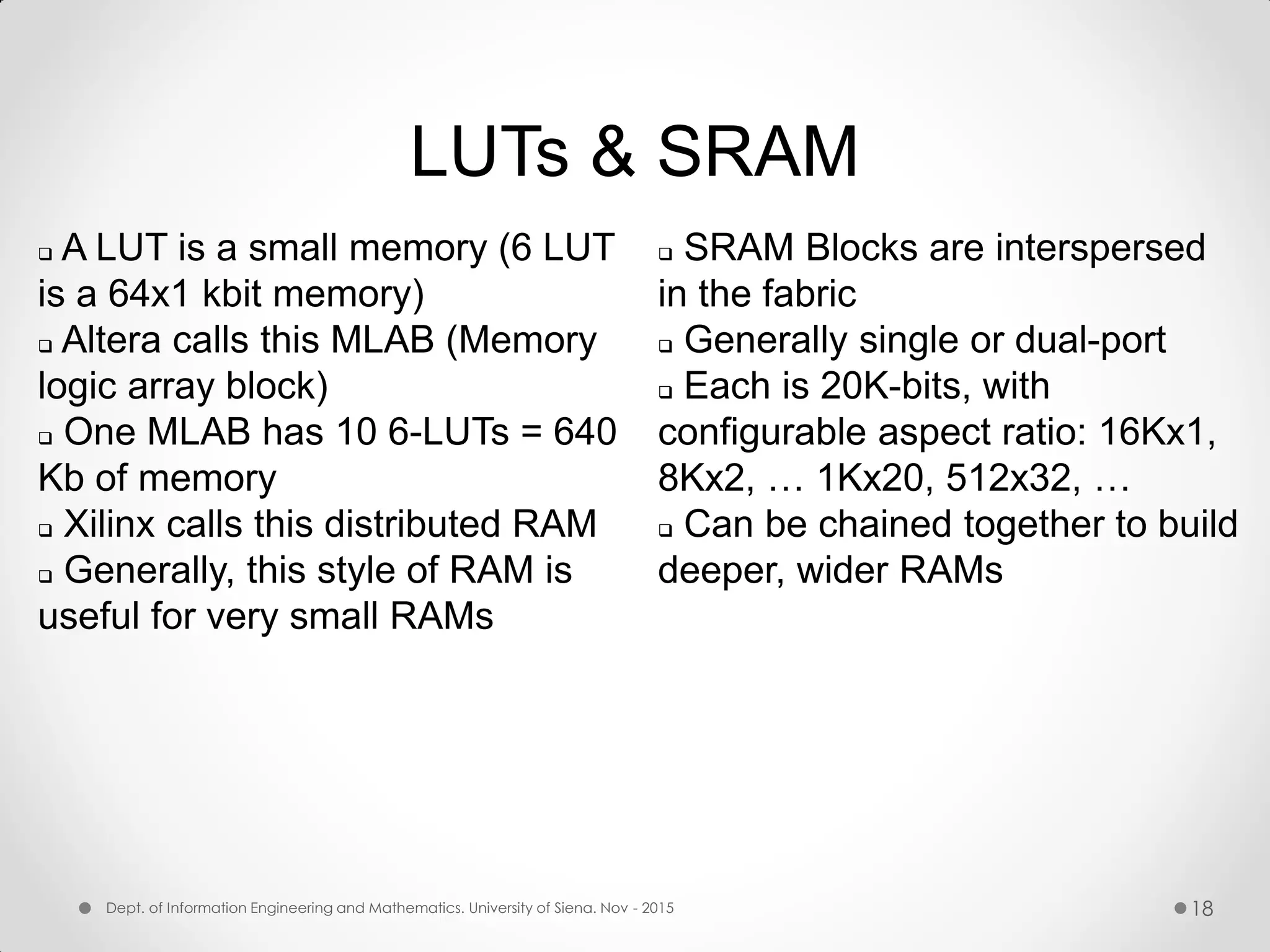 LUTs & SRAM  A LUT is a small memory (6 LUT is a 64x1 kbit memory)  Altera calls this MLAB (Memory logic array block)  One MLAB has 10 6-LUTs = 640 Kb of memory  Xilinx calls this distributed RAM  Generally, this style of RAM is useful for very small RAMs  SRAM Blocks are interspersed in the fabric  Generally single or dual-port  Each is 20K-bits, with configurable aspect ratio: 16Kx1, 8Kx2, … 1Kx20, 512x32, …  Can be chained together to build deeper, wider RAMs Dept. of Information Engineering and Mathematics. University of Siena. Nov - 2015 18 