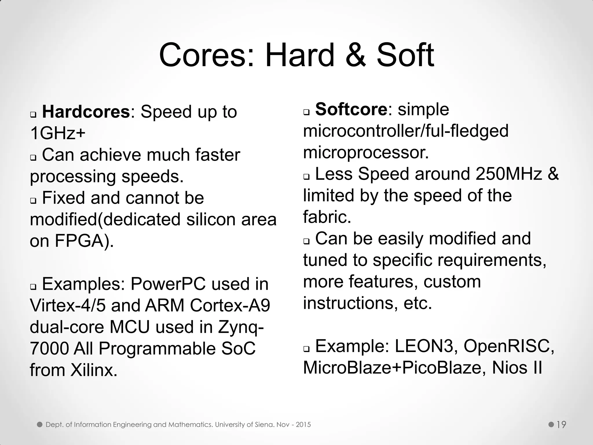 Cores: Hard & Soft  Hardcores: Speed up to 1GHz+  Can achieve much faster processing speeds.  Fixed and cannot be modified(dedicated silicon area on FPGA).  Examples: PowerPC used in Virtex-4/5 and ARM Cortex-A9 dual-core MCU used in Zynq- 7000 All Programmable SoC from Xilinx.  Softcore: simple microcontroller/ful-fledged microprocessor.  Less Speed around 250MHz & limited by the speed of the fabric.  Can be easily modified and tuned to specific requirements, more features, custom instructions, etc.  Example: LEON3, OpenRISC, MicroBlaze+PicoBlaze, Nios II Dept. of Information Engineering and Mathematics. University of Siena. Nov - 2015 19 