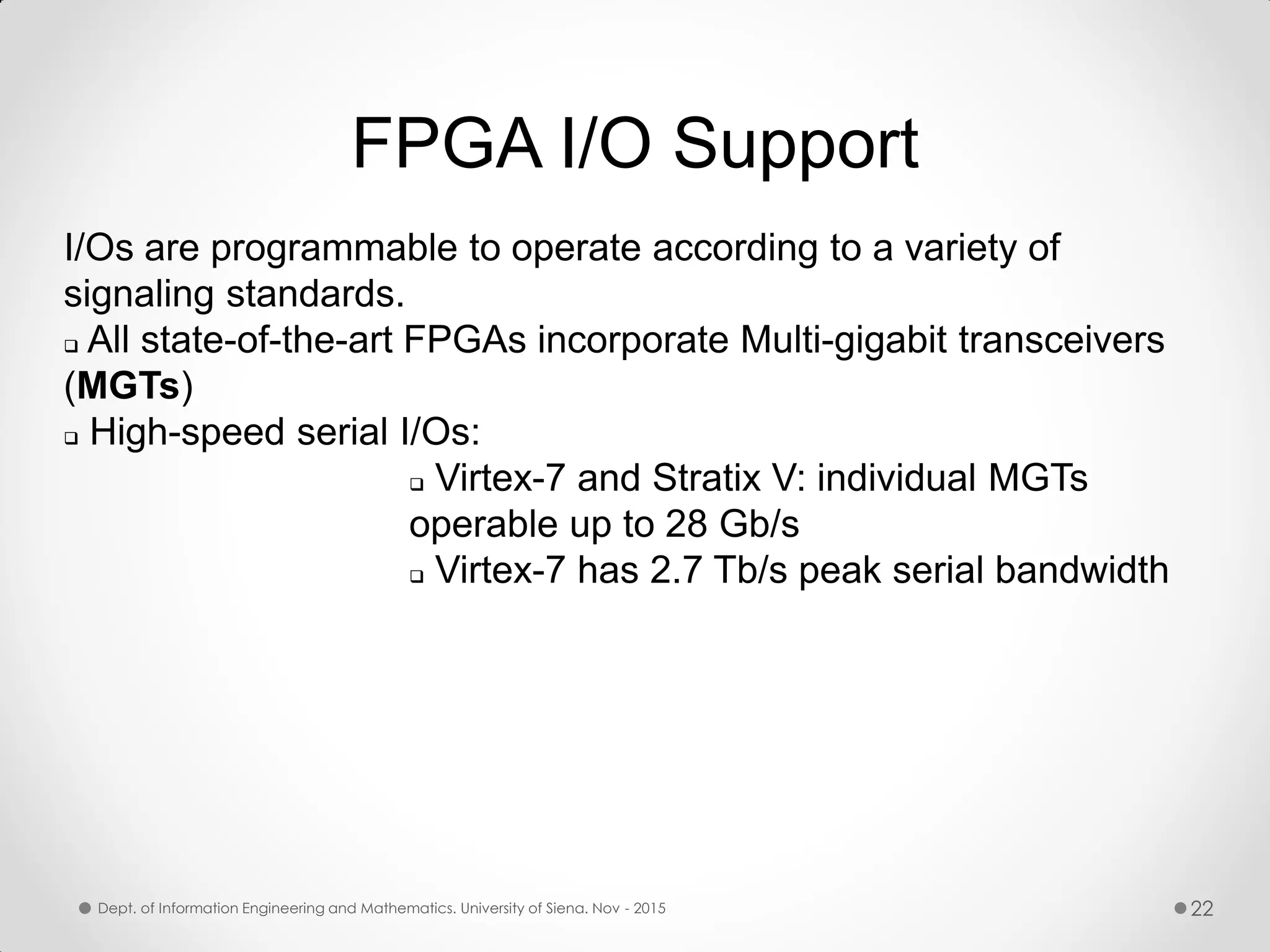 I/Os are programmable to operate according to a variety of signaling standards.  All state-of-the-art FPGAs incorporate Multi-gigabit transceivers (MGTs)  High-speed serial I/Os:  Virtex-7 and Stratix V: individual MGTs operable up to 28 Gb/s  Virtex-7 has 2.7 Tb/s peak serial bandwidth FPGA I/O Support Dept. of Information Engineering and Mathematics. University of Siena. Nov - 2015 22 