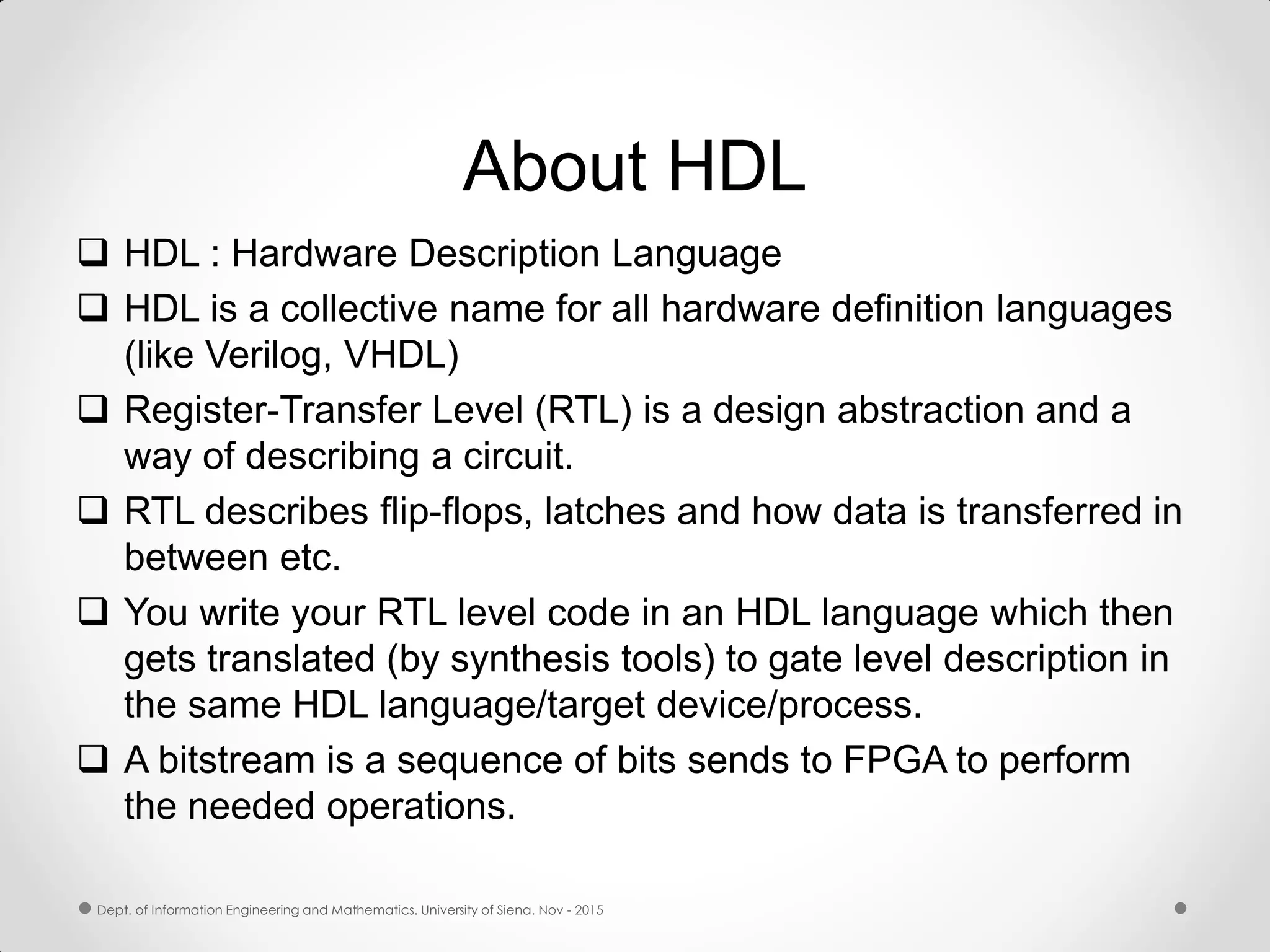 About HDL  HDL : Hardware Description Language  HDL is a collective name for all hardware definition languages (like Verilog, VHDL)  Register-Transfer Level (RTL) is a design abstraction and a way of describing a circuit.  RTL describes flip-flops, latches and how data is transferred in between etc.  You write your RTL level code in an HDL language which then gets translated (by synthesis tools) to gate level description in the same HDL language/target device/process.  A bitstream is a sequence of bits sends to FPGA to perform the needed operations. Dept. of Information Engineering and Mathematics. University of Siena. Nov - 2015 