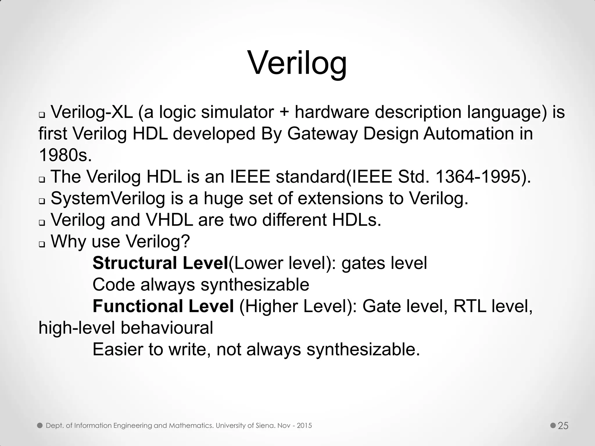 Verilog  Verilog-XL (a logic simulator + hardware description language) is first Verilog HDL developed By Gateway Design Automation in 1980s.  The Verilog HDL is an IEEE standard(IEEE Std. 1364-1995).  SystemVerilog is a huge set of extensions to Verilog.  Verilog and VHDL are two different HDLs.  Why use Verilog? Structural Level(Lower level): gates level Code always synthesizable Functional Level (Higher Level): Gate level, RTL level, high-level behavioural Easier to write, not always synthesizable. Dept. of Information Engineering and Mathematics. University of Siena. Nov - 2015 25 