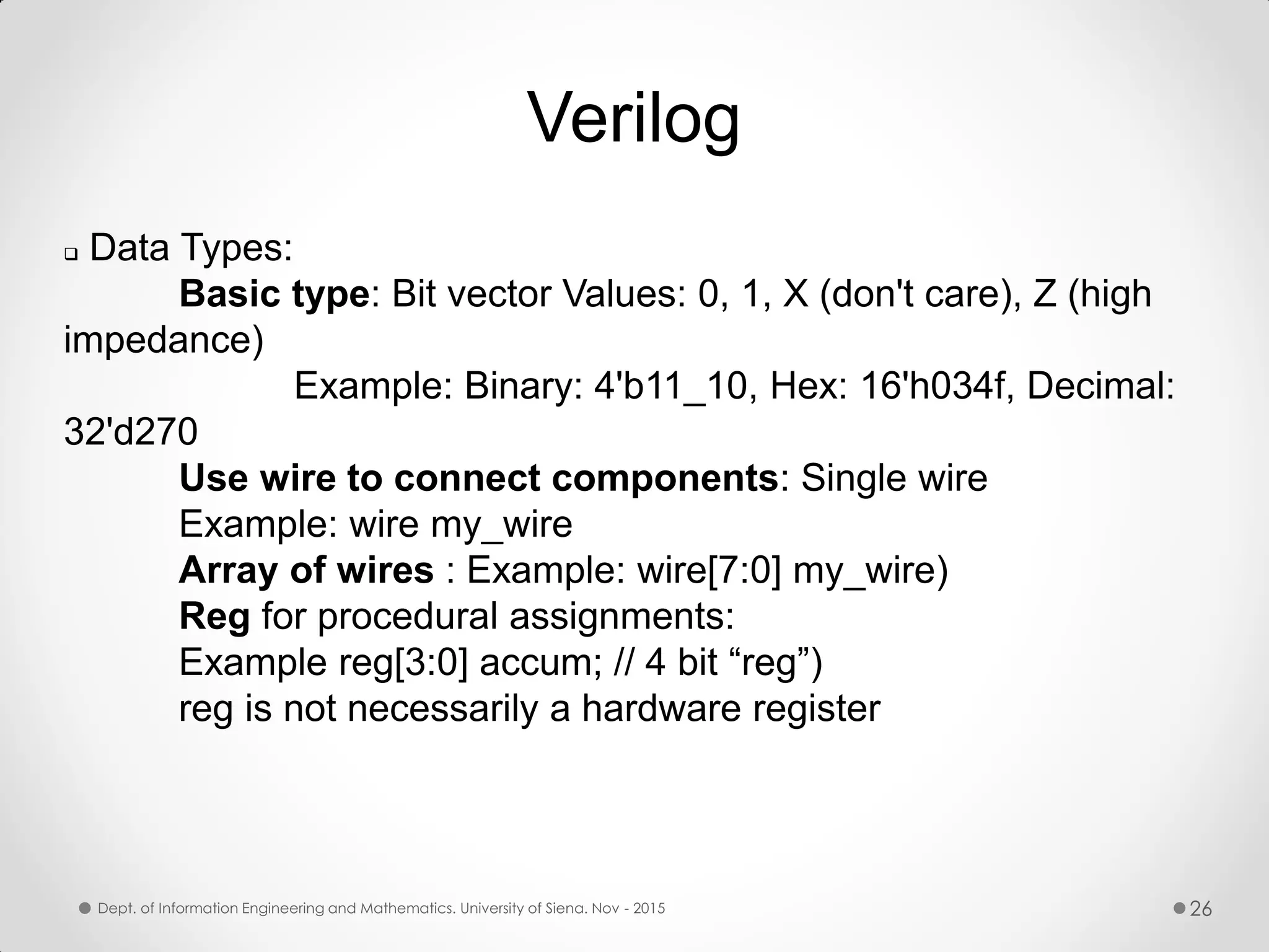 Verilog  Data Types: Basic type: Bit vector Values: 0, 1, X (don't care), Z (high impedance) Example: Binary: 4'b11_10, Hex: 16'h034f, Decimal: 32'd270 Use wire to connect components: Single wire Example: wire my_wire Array of wires : Example: wire[7:0] my_wire) Reg for procedural assignments: Example reg[3:0] accum; // 4 bit “reg”) reg is not necessarily a hardware register Dept. of Information Engineering and Mathematics. University of Siena. Nov - 2015 26 