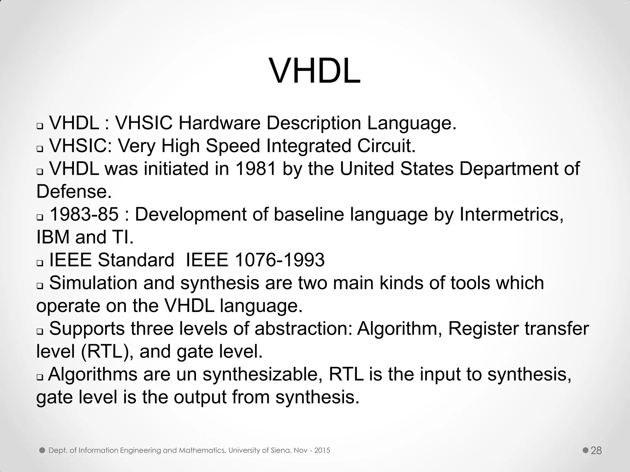VHDL  VHDL : VHSIC Hardware Description Language.  VHSIC: Very High Speed Integrated Circuit.  VHDL was initiated in 1981 by the United States Department of Defense.  1983-85 : Development of baseline language by Intermetrics, IBM and TI.  IEEE Standard IEEE 1076-1993  Simulation and synthesis are two main kinds of tools which operate on the VHDL language.  Supports three levels of abstraction: Algorithm, Register transfer level (RTL), and gate level.  Algorithms are un synthesizable, RTL is the input to synthesis, gate level is the output from synthesis. Dept. of Information Engineering and Mathematics. University of Siena. Nov - 2015 28 