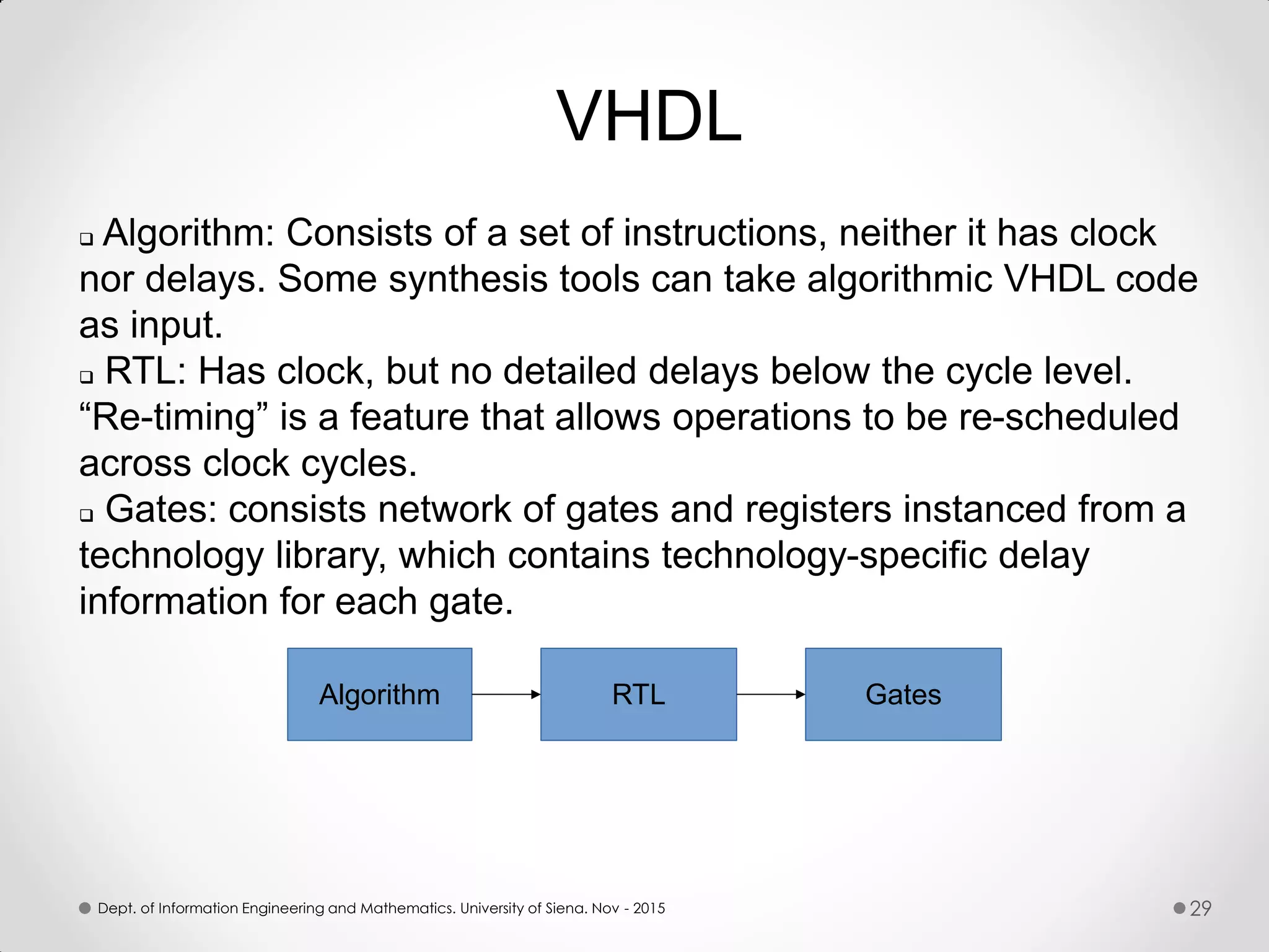  Algorithm: Consists of a set of instructions, neither it has clock nor delays. Some synthesis tools can take algorithmic VHDL code as input.  RTL: Has clock, but no detailed delays below the cycle level. “Re-timing” is a feature that allows operations to be re-scheduled across clock cycles.  Gates: consists network of gates and registers instanced from a technology library, which contains technology-specific delay information for each gate. Algorithm RTL Gates VHDL Dept. of Information Engineering and Mathematics. University of Siena. Nov - 2015 29 