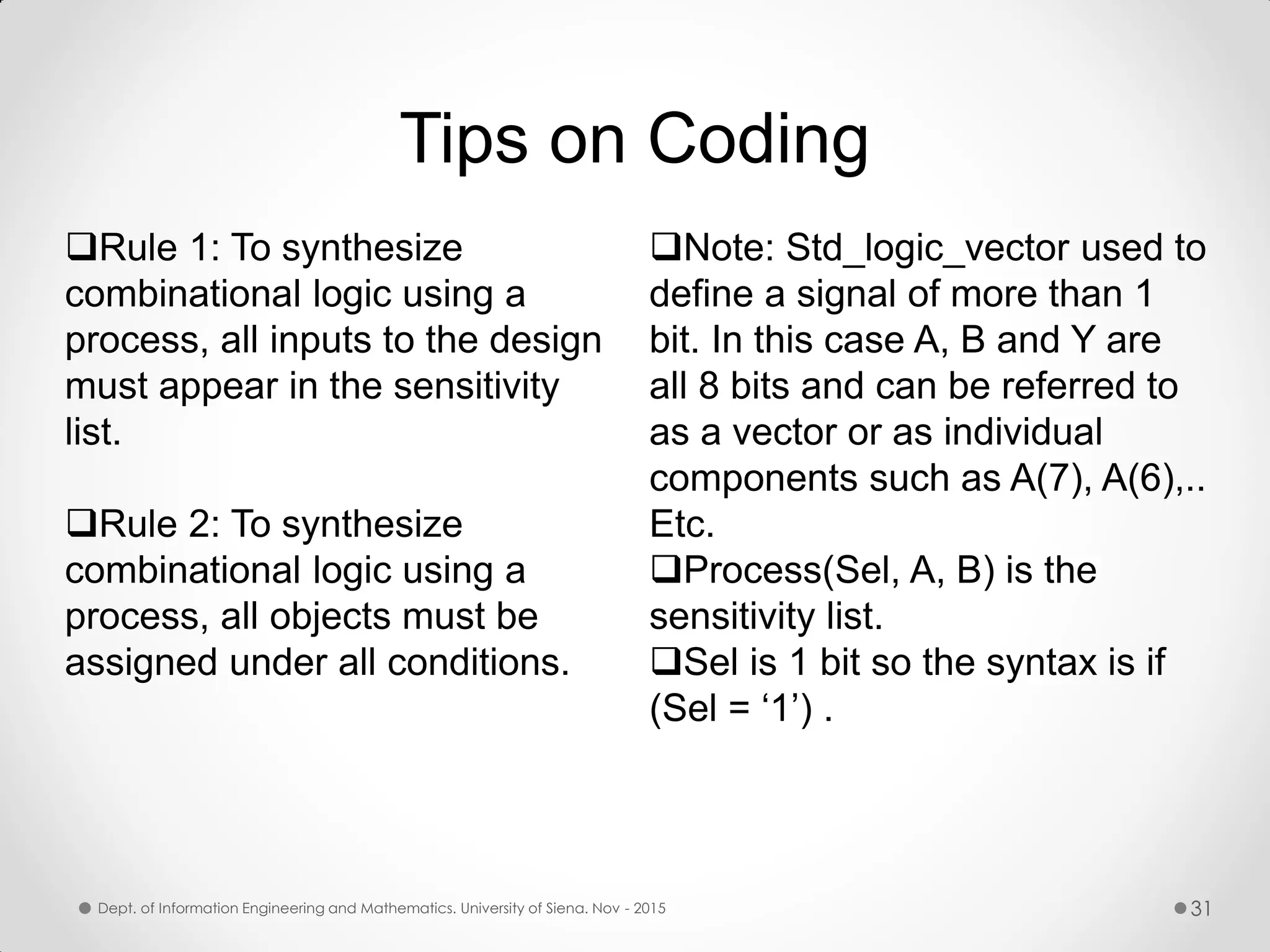 Tips on Coding Note: Std_logic_vector used to define a signal of more than 1 bit. In this case A, B and Y are all 8 bits and can be referred to as a vector or as individual components such as A(7), A(6),.. Etc. Process(Sel, A, B) is the sensitivity list. Sel is 1 bit so the syntax is if (Sel = ‘1’) . Rule 1: To synthesize combinational logic using a process, all inputs to the design must appear in the sensitivity list. Rule 2: To synthesize combinational logic using a process, all objects must be assigned under all conditions. Dept. of Information Engineering and Mathematics. University of Siena. Nov - 2015 31 