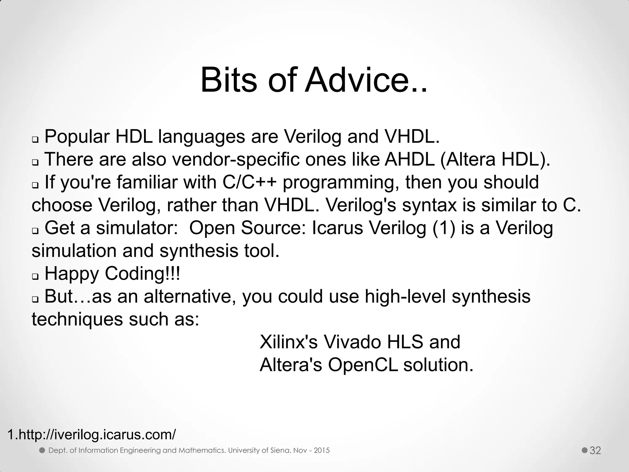 Bits of Advice..  Popular HDL languages are Verilog and VHDL.  There are also vendor-specific ones like AHDL (Altera HDL).  If you're familiar with C/C++ programming, then you should choose Verilog, rather than VHDL. Verilog's syntax is similar to C.  Get a simulator: Open Source: Icarus Verilog (1) is a Verilog simulation and synthesis tool.  Happy Coding!!!  But…as an alternative, you could use high-level synthesis techniques such as: Xilinx's Vivado HLS and Altera's OpenCL solution. 1.http://iverilog.icarus.com/ Dept. of Information Engineering and Mathematics. University of Siena. Nov - 2015 32 