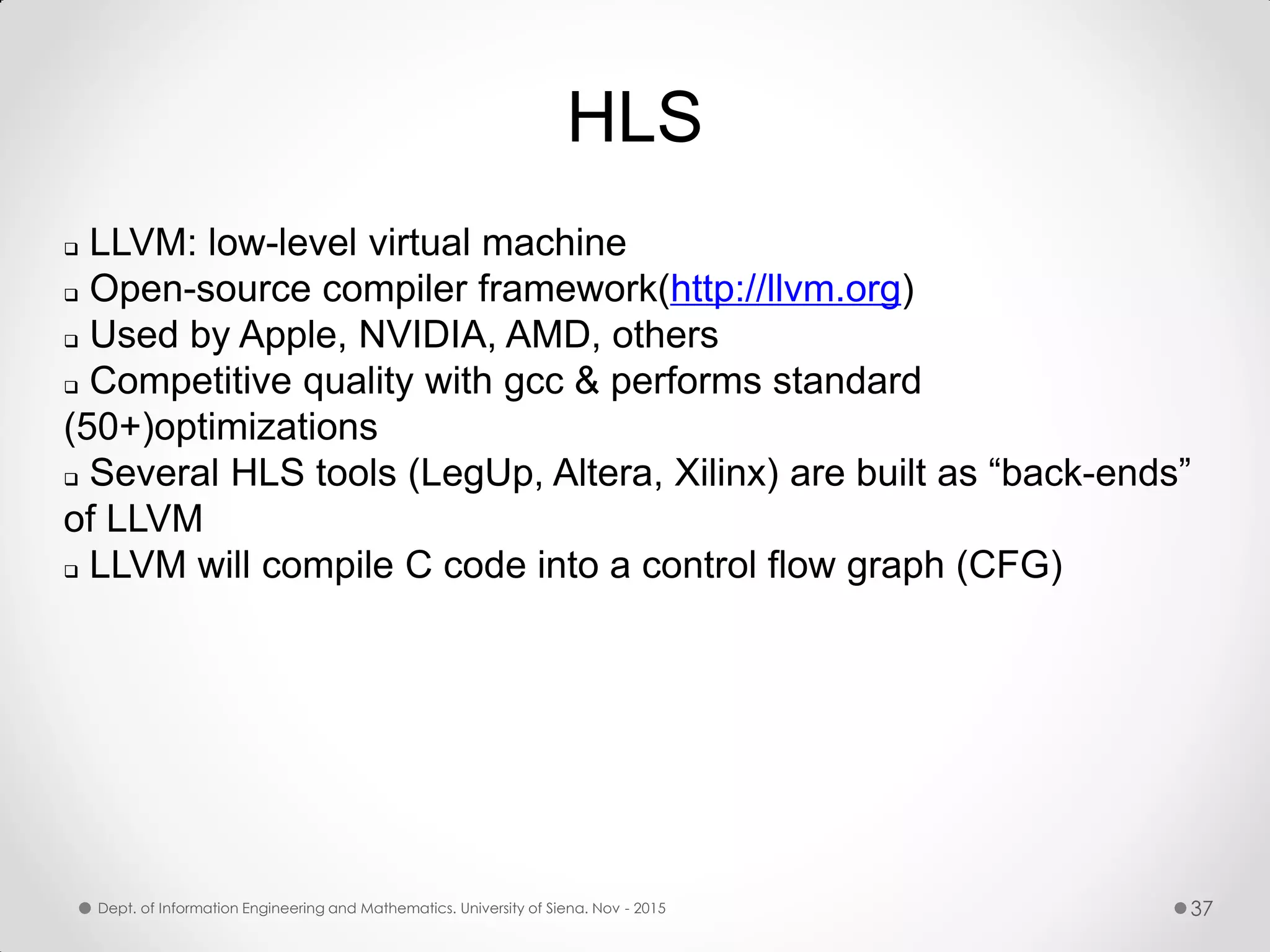 HLS  LLVM: low-level virtual machine  Open-source compiler framework(http://llvm.org)  Used by Apple, NVIDIA, AMD, others  Competitive quality with gcc & performs standard (50+)optimizations  Several HLS tools (LegUp, Altera, Xilinx) are built as “back-ends” of LLVM  LLVM will compile C code into a control flow graph (CFG) Dept. of Information Engineering and Mathematics. University of Siena. Nov - 2015 37 