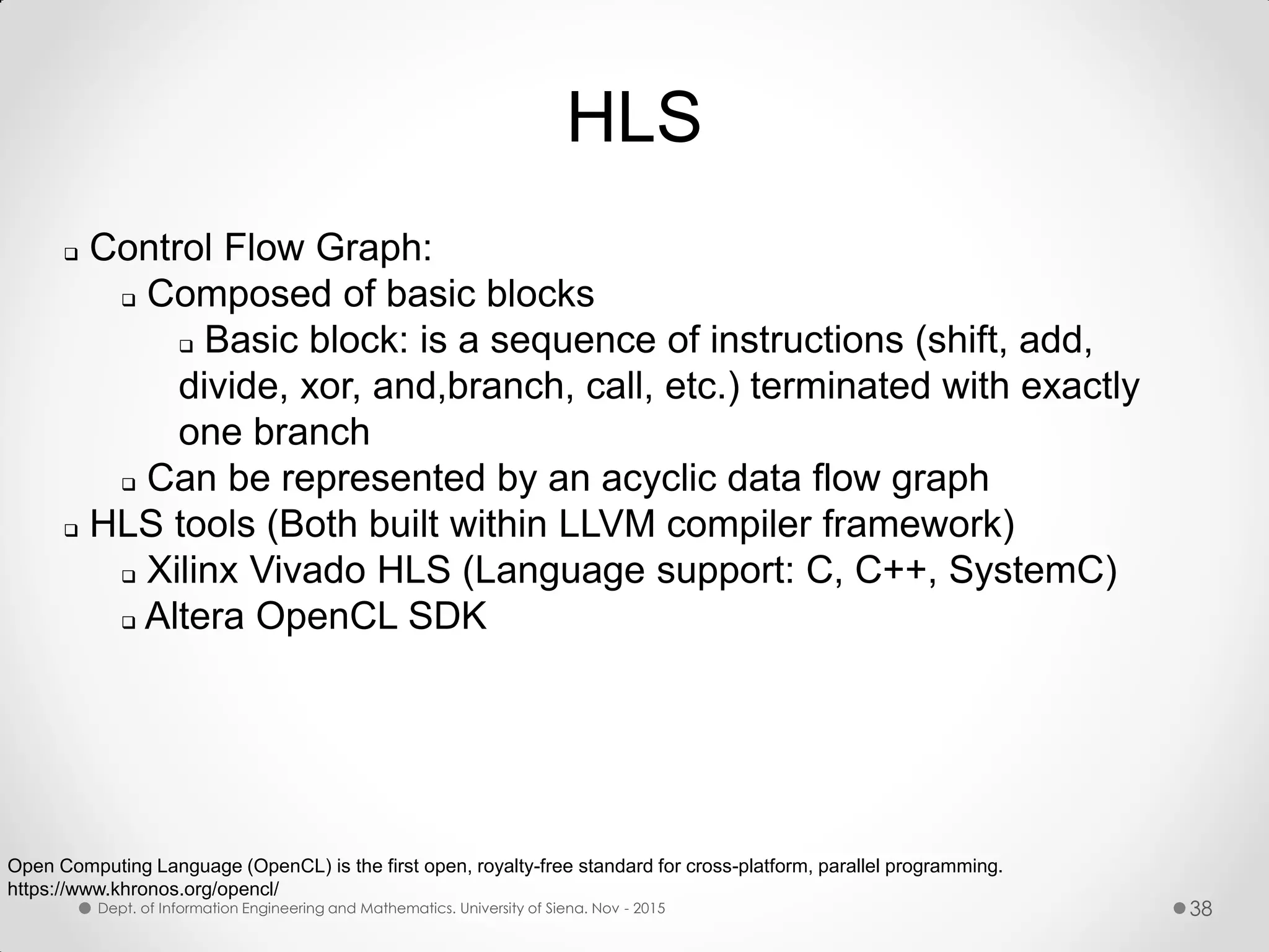 HLS  Control Flow Graph:  Composed of basic blocks  Basic block: is a sequence of instructions (shift, add, divide, xor, and,branch, call, etc.) terminated with exactly one branch  Can be represented by an acyclic data flow graph  HLS tools (Both built within LLVM compiler framework)  Xilinx Vivado HLS (Language support: C, C++, SystemC)  Altera OpenCL SDK Open Computing Language (OpenCL) is the first open, royalty-free standard for cross-platform, parallel programming. https://www.khronos.org/opencl/ Dept. of Information Engineering and Mathematics. University of Siena. Nov - 2015 38 