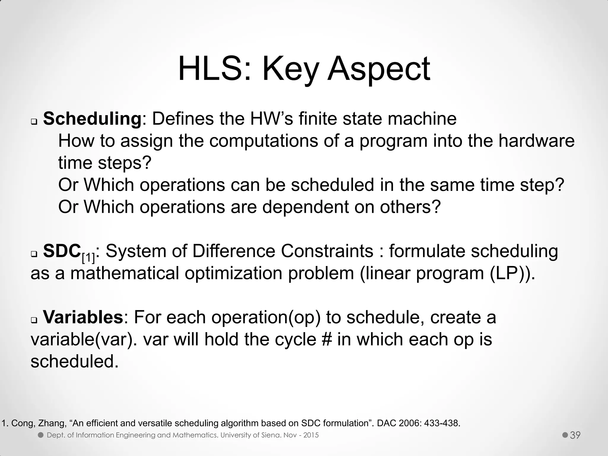 HLS: Key Aspect  Scheduling: Defines the HW’s finite state machine How to assign the computations of a program into the hardware time steps? Or Which operations can be scheduled in the same time step? Or Which operations are dependent on others?  SDC[1]: System of Difference Constraints : formulate scheduling as a mathematical optimization problem (linear program (LP)).  Variables: For each operation(op) to schedule, create a variable(var). var will hold the cycle # in which each op is scheduled. 1. Cong, Zhang, “An efficient and versatile scheduling algorithm based on SDC formulation”. DAC 2006: 433-438. Dept. of Information Engineering and Mathematics. University of Siena. Nov - 2015 39 