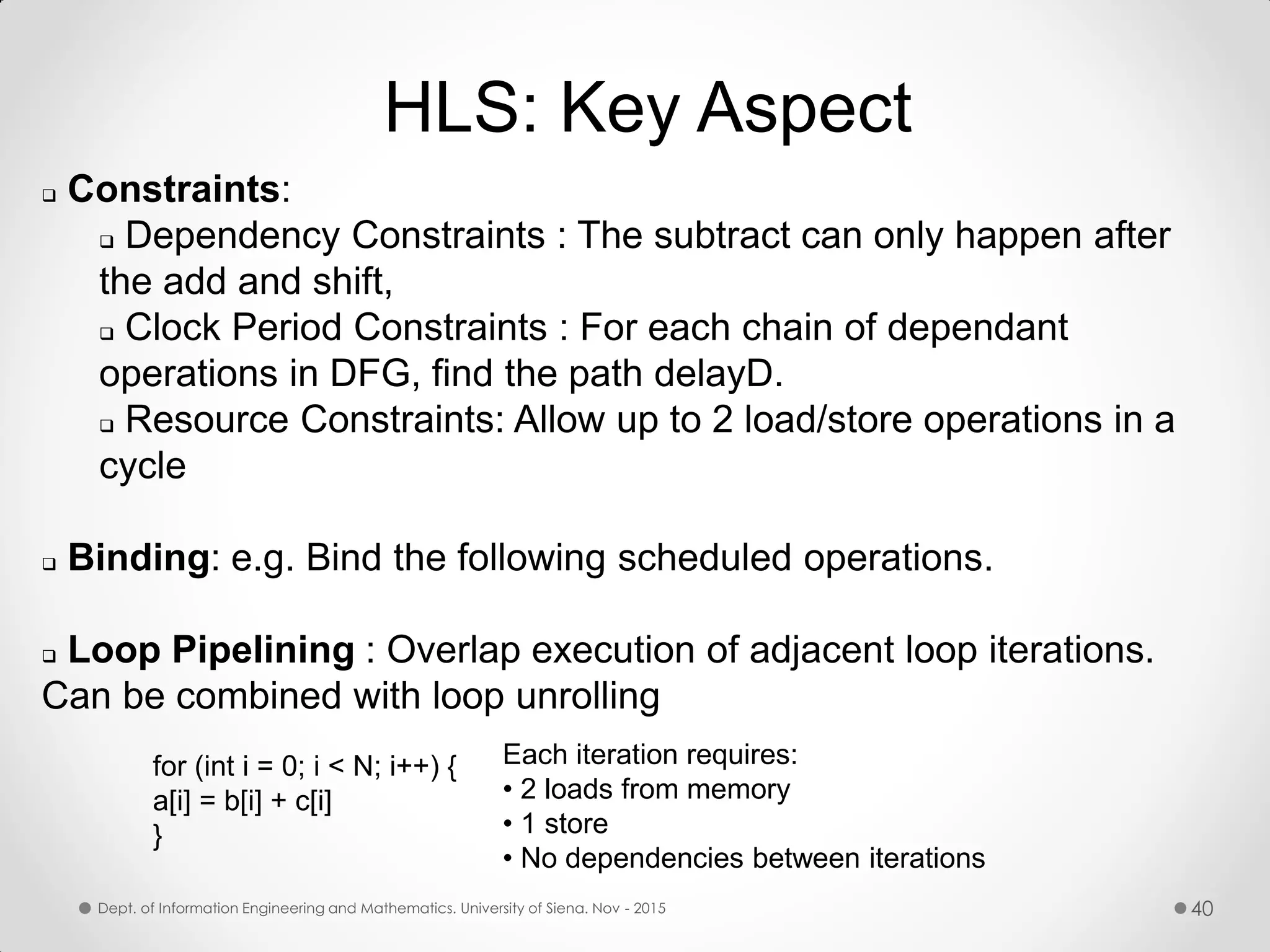  Constraints:  Dependency Constraints : The subtract can only happen after the add and shift,  Clock Period Constraints : For each chain of dependant operations in DFG, find the path delayD.  Resource Constraints: Allow up to 2 load/store operations in a cycle  Binding: e.g. Bind the following scheduled operations.  Loop Pipelining : Overlap execution of adjacent loop iterations. Can be combined with loop unrolling for (int i = 0; i < N; i++) { a[i] = b[i] + c[i] } Each iteration requires: • 2 loads from memory • 1 store • No dependencies between iterations HLS: Key Aspect Dept. of Information Engineering and Mathematics. University of Siena. Nov - 2015 40 