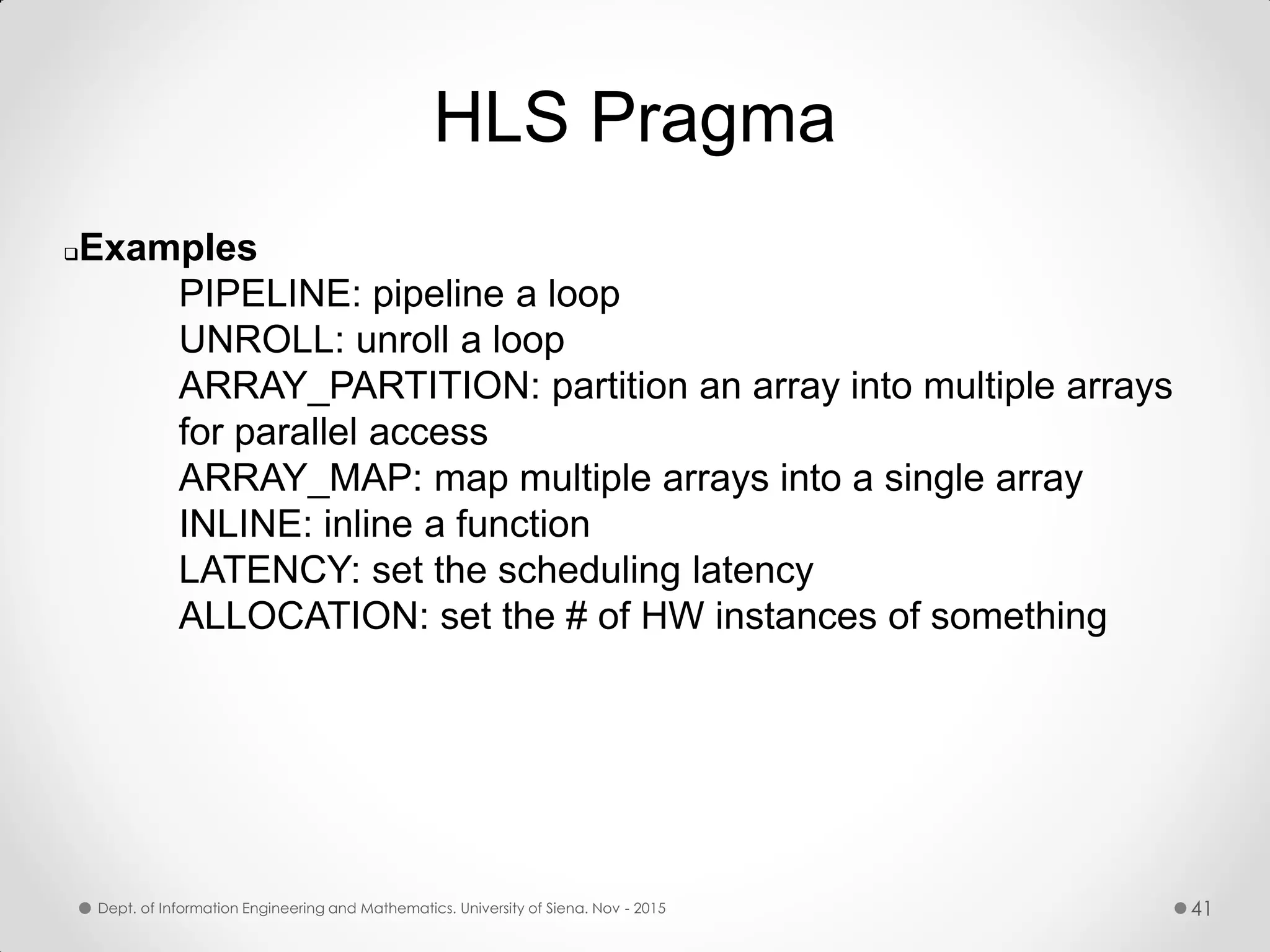 HLS Pragma Examples PIPELINE: pipeline a loop UNROLL: unroll a loop ARRAY_PARTITION: partition an array into multiple arrays for parallel access ARRAY_MAP: map multiple arrays into a single array INLINE: inline a function LATENCY: set the scheduling latency ALLOCATION: set the # of HW instances of something Dept. of Information Engineering and Mathematics. University of Siena. Nov - 2015 41 