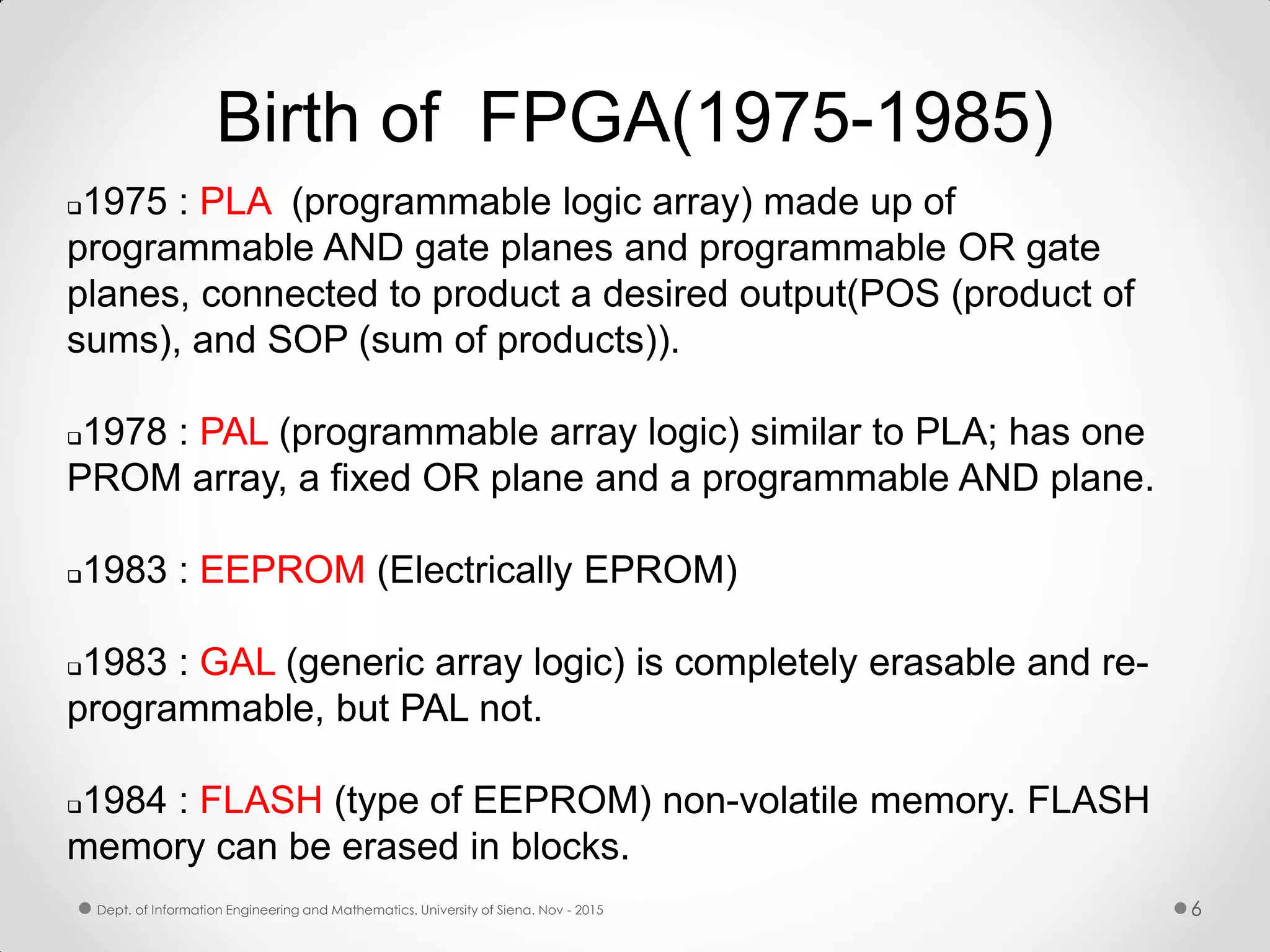Birth of FPGA(1975-1985) 1975 : PLA (programmable logic array) made up of programmable AND gate planes and programmable OR gate planes, connected to product a desired output(POS (product of sums), and SOP (sum of products)). 1978 : PAL (programmable array logic) similar to PLA; has one PROM array, a fixed OR plane and a programmable AND plane. 1983 : EEPROM (Electrically EPROM) 1983 : GAL (generic array logic) is completely erasable and re- programmable, but PAL not. 1984 : FLASH (type of EEPROM) non-volatile memory. FLASH memory can be erased in blocks. 6Dept. of Information Engineering and Mathematics. University of Siena. Nov - 2015 
