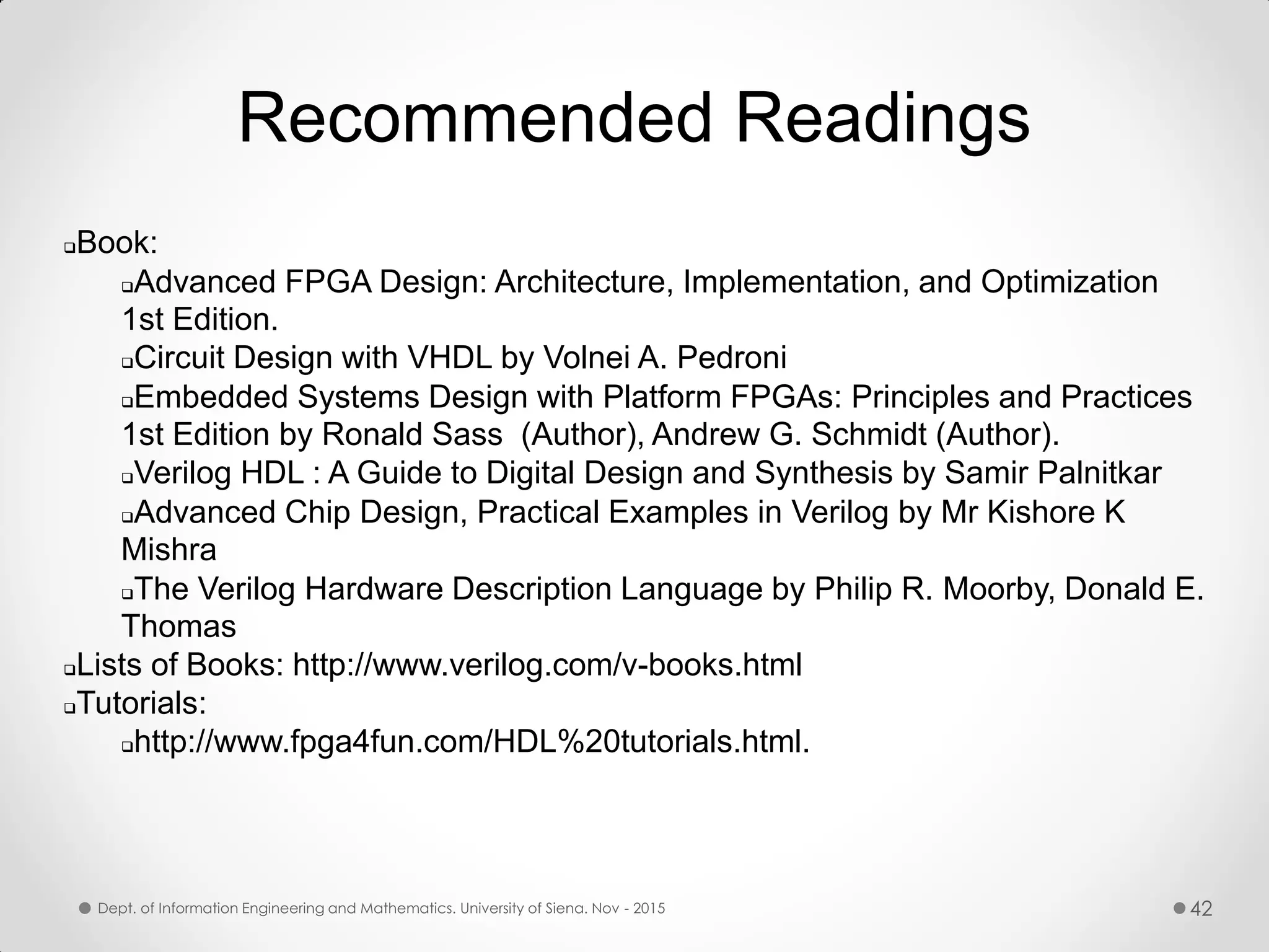 Recommended Readings Book: Advanced FPGA Design: Architecture, Implementation, and Optimization 1st Edition. Circuit Design with VHDL by Volnei A. Pedroni Embedded Systems Design with Platform FPGAs: Principles and Practices 1st Edition by Ronald Sass (Author), Andrew G. Schmidt (Author). Verilog HDL : A Guide to Digital Design and Synthesis by Samir Palnitkar Advanced Chip Design, Practical Examples in Verilog by Mr Kishore K Mishra The Verilog Hardware Description Language by Philip R. Moorby, Donald E. Thomas Lists of Books: http://www.verilog.com/v-books.html Tutorials: http://www.fpga4fun.com/HDL%20tutorials.html. Dept. of Information Engineering and Mathematics. University of Siena. Nov - 2015 42 
