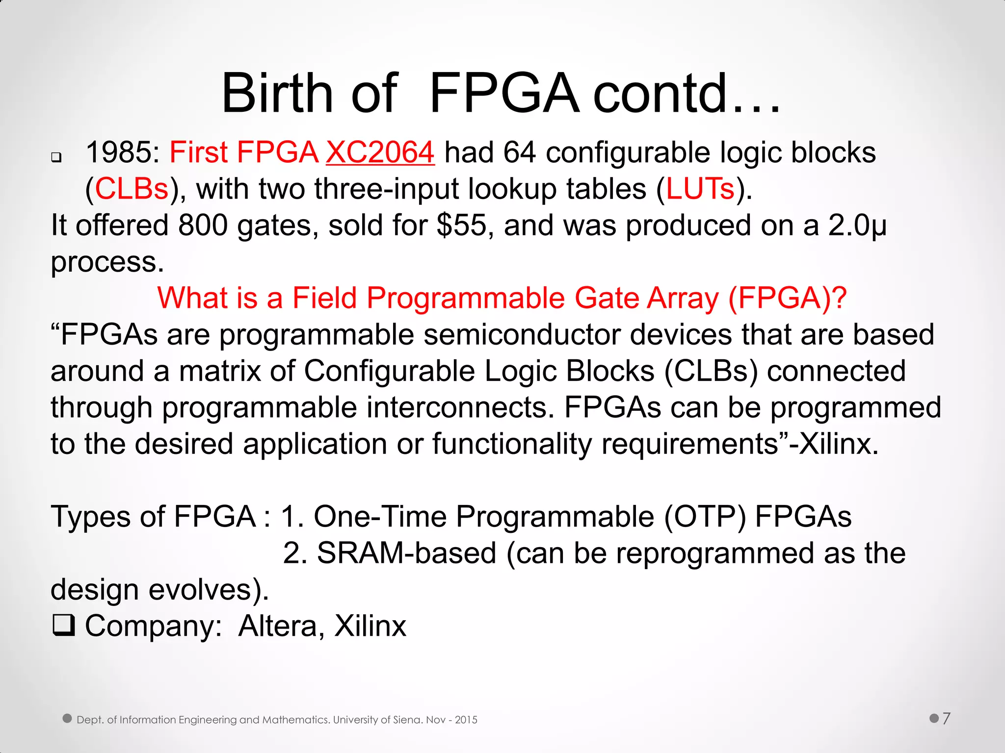 Birth of FPGA contd…  1985: First FPGA XC2064 had 64 configurable logic blocks (CLBs), with two three-input lookup tables (LUTs). It offered 800 gates, sold for $55, and was produced on a 2.0µ process. What is a Field Programmable Gate Array (FPGA)? “FPGAs are programmable semiconductor devices that are based around a matrix of Configurable Logic Blocks (CLBs) connected through programmable interconnects. FPGAs can be programmed to the desired application or functionality requirements”-Xilinx. Types of FPGA : 1. One-Time Programmable (OTP) FPGAs 2. SRAM-based (can be reprogrammed as the design evolves).  Company: Altera, Xilinx 7Dept. of Information Engineering and Mathematics. University of Siena. Nov - 2015 