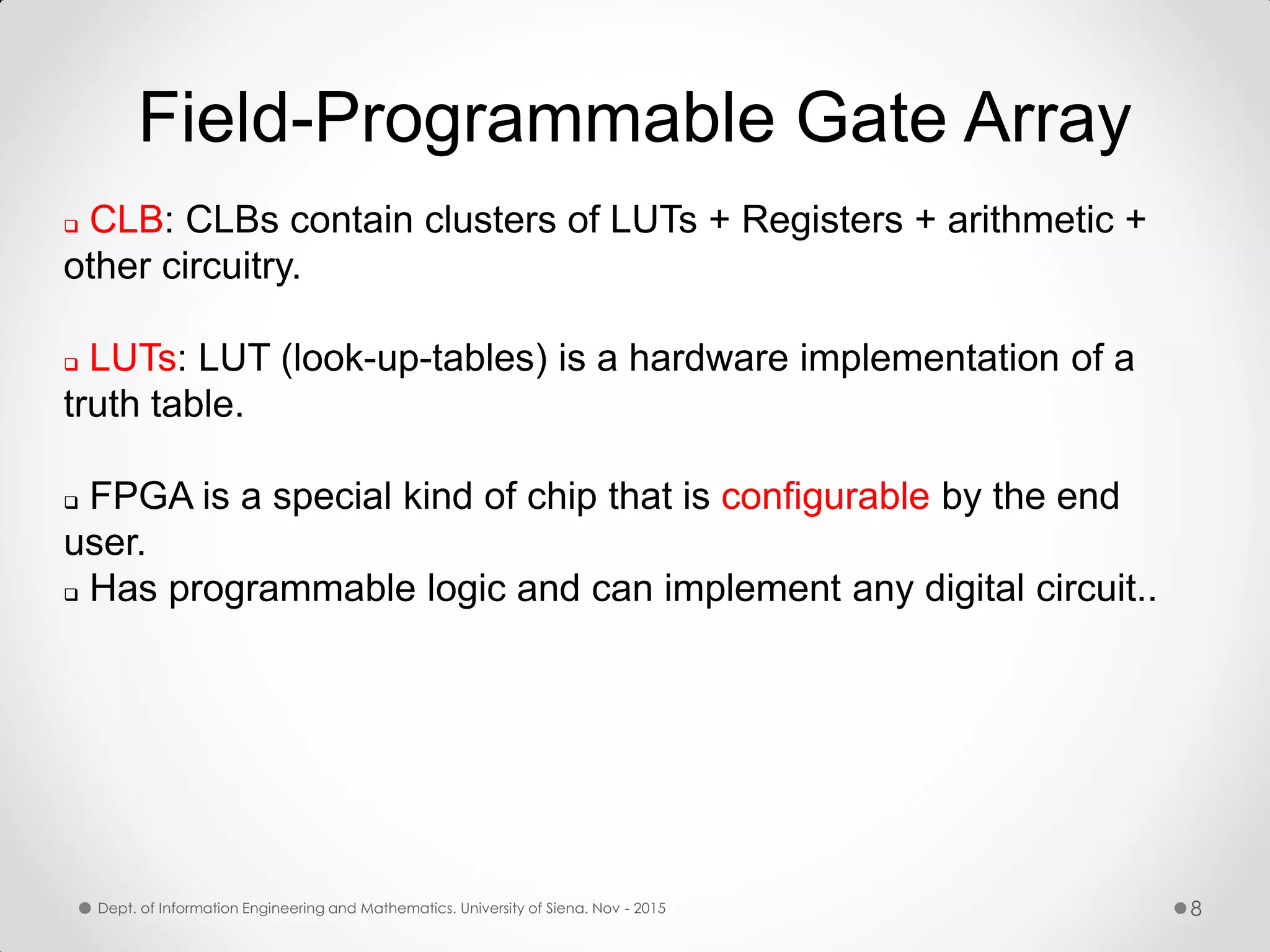 Field-Programmable Gate Array  CLB: CLBs contain clusters of LUTs + Registers + arithmetic + other circuitry.  LUTs: LUT (look-up-tables) is a hardware implementation of a truth table.  FPGA is a special kind of chip that is configurable by the end user.  Has programmable logic and can implement any digital circuit.. Dept. of Information Engineering and Mathematics. University of Siena. Nov - 2015 8 