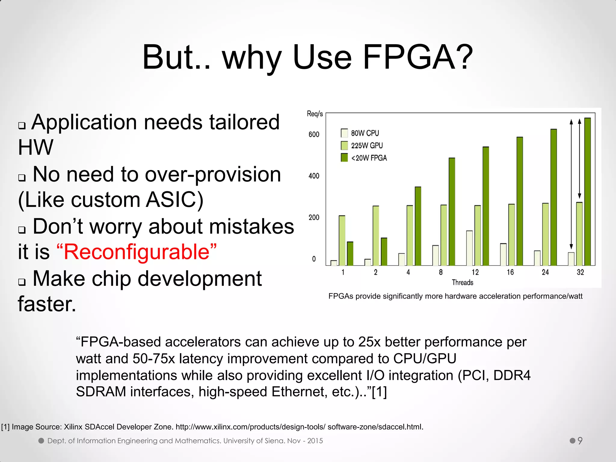 But.. why Use FPGA?  Application needs tailored HW  No need to over-provision (Like custom ASIC)  Don’t worry about mistakes it is “Reconfigurable”  Make chip development faster. FPGAs provide significantly more hardware acceleration performance/watt [1] Image Source: Xilinx SDAccel Developer Zone. http://www.xilinx.com/products/design-tools/ software-zone/sdaccel.html. “FPGA-based accelerators can achieve up to 25x better performance per watt and 50-75x latency improvement compared to CPU/GPU implementations while also providing excellent I/O integration (PCI, DDR4 SDRAM interfaces, high-speed Ethernet, etc.)..”[1] Dept. of Information Engineering and Mathematics. University of Siena. Nov - 2015 9 