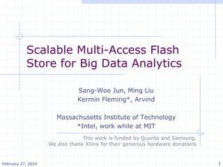 Scalable Multi-Access Flash
Store for Big Data Analytics
Sang-Woo Jun, Ming Liu
Kermin Fleming*, Arvind
Massachusetts Institute of Technology
*Intel, work while at MIT
February 27, 2014 1
This work is funded by Quanta and Samsung.
We also thank Xilinx for their generous hardware donations
 