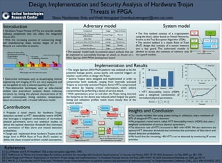 Design, Implementation and Security Analysis of Hardware Trojan 	

Threats in FPGA
Devu Manikantan Shila andVivekVenugopal {manikad,venugov}@utrc.utc.com
• Hardware Trojan Threats (HTTs) are virus-like stealthy
malicious components that can infect the Integrated
Circuit (IC). 	

• With the increasing practice of outsourcing design
and manufacturing steps, various stages of an IC
lifecycle are vulnerable to attacks; 	

!
!
!
!
!
!
!
!
!
!
• Destructive techniques such as de-packaging, reverse
engineering and imaging of ICs are very expensive and
can be applied to only a selected quantity of ICs. 	

• Non-destructive techniques such as side-channel
analysis (aka post-silicon analysis) detect malicious
intrusions by vetting the physical characteristics of IC
(power consumption, timing variation, temperature,
layout structures) with a trusted reference model.
Adversary model
[1] D. J.Wheeler and R. M. Needham.TEA, a tiny encryption algorithm, 1995. 	

[2] T. Huffmire,et. al,“Moats and drawbridges:An isolation primitive for reconﬁgurable hardware based systems,” in Security and Privacy, 2007. SP ’07. IEEE Symposium on, May 2007, pp. 281–295.	

[3]Y.Jin,N.Kupp andY.Makris,“Experiences in Hardware Trojan design and implementation,” in Hardware-Oriented Security andTrust, 2009. HOST ’09. IEEE InternationalWorkshop on, 2009, pp. 50–57	

[4] S.Wei, K. Li, F. Koushanfar, and M. Potkonjak,“Hardware trojan horse benchmark via optimal creation and placement of malicious circuitry,” in Design Automation Conference (DAC), 2012 49th ACM/IEEE, 2012.
Implementation and Results
• Our results manifest that using power, timing or utilization, only a maximum of
57% of designed HTTs were detected. 	

•We proposed a novel metric called HTT detectability metric (HDM) that uses a
weighted combination of various physical parameters. 	

•The detection rate of HTTs increased to 86% with HDM. We also determine the
optimal HTT detection threshold that minimizes the summation of false alarm and
missed detection probabilities.	

•We found that the remaining 14% HTTs can be detected by monitoring IP access
activities.
Introduction
Insights and Conclusion
References
• Propose a novel metric for hardware Trojan
detection, termed as HTT detectability metric (HDM)
that leverages a weighted combination of normalized
physical parameters; carry out analytical studies to
derive the optimal detection threshold that minimizes
the summation of false alarm and missed detection
probabilities.	

• Design and implement three hardware Trojans at the
design level in FPGA Root of Trust (RoT) testbed to
defeat the classic trusted hardware model assumptions. DetectionRate(%)
0
25
50
75
100
Power Timing Resource HDM
Detection
System model
Contributions
•The attacker model leads to potential attack surfaces that can
be exploited to successfully leverage an attack, as shown on a
Xilinx Spartan-3AN FPGA development board
• The ﬁrst testbed consists of a cryptosystem
using the block cipher based on Feistel Networks,
known as the Tiny Encryption Algorithm (TEA).	

• The second testbed is a classic Root of Trust
(RoT) design that consists of a secure memory
and a key guard. The authorized module is
allowed to access the contents of memory only
via a guard module.
Denial of Service HTT
Man-In-The-Middle HTT for beating
the authentication in the system
Component Usage Type of Access
FX2 Expansion Port, Expansion Headers,
USB, Ethernet
Leakage/Trigger Physical
ADC, DAC Leakage Physical
Audio Jack, LEDs, LCD,VGA, RS-232 Leakage Physical/Local
External clock Trigger Remote
Switches, Push Buttons Trigger Physical/Local
Address
Logic
Address
Logic
Response
Generator
Challenge
Generator
Encryption
Response
Generator
Memory
Authorized module Unauthorized module
Guard module
Guard system testbed
TEA Encryption/
Decryption module
Always On HTT
keys
input output
LED
keys
TEA Encryption/
Decryption module
Internal Trigger HTT
keys
input output
LED
keys
sequence
detector
enable leak
TEA Encryption/
Decryption modulekeys
input outputLegitimate User
input trigger
HTT
malformed
input
Address
Logic
Address
Logic
Response
Generator
Challenge
Generator
Encryption
Response
Generator
Memory
Authorized module Unauthorized module Guard module
Man-In-
The-
Middle
HTT
TEA Encryption/
Decryption module
keys
input
output
Denial of Service
HTT
clock
gated
clock
track event
occurrences
enable
Legitimate User HTT
Internal Trigger HTT
Always On Trigger HTT
•The target Spartan-3AN FPGA platform was analyzed to list the
potential leakage points, access points and external triggers an
attacker could utilize to design the Trojan. 	

• Several Trojans were designed and implemented in order to
compromise both testbeds, ranging from internally activated
Trojans to externally activated Trojans. Some HTTs compromised
the device by leaking critical information, while others
compromised by performing a denial of service attack.	

• With optimization, prior to and after the Trojan being inserted,
the footprint on the device was reduced, which helped the power,
timing and utilization proﬁles match more closely that of the
trusted system. HDM =
mp
i=1 Wi
Oi
Ai
DetectionRate(%)
0
25
50
75
100
Threshold
1 2 3 3.1 3.2 3.3 3.6 4 5
Detection
0
25
50
75
100
Threshold
1 3.1 3.2 3.3 3.6 4 5
PFA+PMD
optimal detection threshold
• HTT detectability metric (HDM)
uses a weighted combination of
normalized physical parameters,
Speciﬁcation Design Synthesis Production First Ship
• Malicious IP blocks (RTL)	

• 3rd party tools and models	

• Rogue designer	

•Add-on scripts
• IP cloning	

• Modiﬁcation of bitstream
• Steal and reverse engineer
FPGA design cycle with initial entry points
 