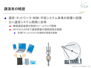 講演者の略歴
■ 通信・ネットワーク・制御・宇宙システム事業の部署に配属
主に通信システム開発に従事
■ 無線通信装置の制御ファームウェア開発
■ Wi-Fiから４Gまで通信関連の規格調査を経験
■ 各種ドキュメントからの規格の調査を経験
 