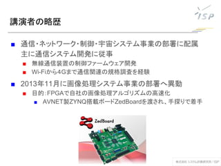 講演者の略歴
■ 通信・ネットワーク・制御・宇宙システム事業の部署に配属
主に通信システム開発に従事
■ 無線通信装置の制御ファームウェア開発
■ Wi-Fiから４Gまで通信関連の規格調査を経験
■ 2013年11月に画像処理システム事業の部署へ異動
■ 目的：FPGAで自社の画像処理アルゴリズムの高速化
■ AVNET製ZYNQ搭載ボードZedBoardを渡され、手探りで着手
 