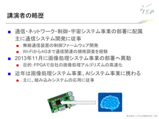 講演者の略歴
■ 通信・ネットワーク・制御・宇宙システム事業の部署に配属
主に通信システム開発に従事
■ 無線通信装置の制御ファームウェア開発
■ Wi-Fiから４Gまで通信関連の規格調査を経験
■ 2013年11月に画像処理システム事業の部署へ異動
■ 目的：FPGAで自社の画像処理アルゴリズムの高速化
■ 近年は画像処理システム事業、AIシステム事業に携わる
■ 主に、組み込みシステムの応用に従事
 