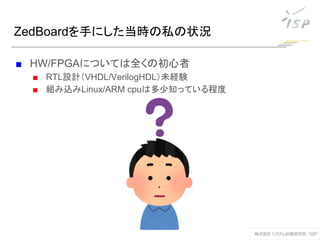 ZedBoardを手にした当時の私の状況
■ HW/FPGAについては全くの初心者
■ RTL設計（VHDL/VerilogHDL）未経験
■ 組み込みLinux/ARM cpuは多少知っている程度
 