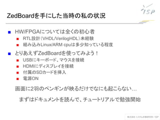ZedBoardを手にした当時の私の状況
■ HW/FPGAについては全くの初心者
■ RTL設計（VHDL/VerilogHDL）未経験
■ 組み込みLinux/ARM cpuは多少知っている程度
■ とりあえずZedBoardを使ってみよう！
■ USBにキーボード、マウスを接続
■ HDMIにディスプレイを接続
■ 付属のSDカードを挿入
■ 電源ON
画面に2羽のペンギンが映るだけでなにも起こらない…
まずはドキュメントを読んで、チュートリアルで勉強開始
 