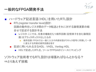 一般的なFPGA開発手法
■ ハードウェア記述言語（HDL）を用いたRTL設計
■ RTL(register transfer level)設計：
回路の動作をレジスタ間のデータ転送とそれに対する論理演算の組
合せで記述する設計手法
■ レジスタ：ここでは、任意の機能をもつ順序回路（記憶素子を含む論理回
路）をブラックボックス化したもの
■ 順序回路：FPGAでは一般に入力や内部状態がクロック信号に同期して一斉
に変化する同期式順序回路を指す
■ 記述に用いられる主なHDL： VHDL, Verilog HDL
■ HDLで記述したRTLを、ツールでFPGAのリソースにマッピング
ソフトウェア技術者でもRTL設計は頑張ればなんとかなる？
⇒とりあえず挑戦
 
