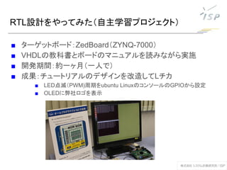 RTL設計をやってみた（自主学習プロジェクト）
■ ターゲットボード：ZedBoard（ZYNQ-7000）
■ VHDLの教科書とボードのマニュアルを読みながら実施
■ 開発期間：約一ヶ月（一人で）
■ 成果：チュートリアルのデザインを改造してLチカ
■ LED点滅（PWM)周期をubuntu LinuxのコンソールのGPIOから設定
■ OLEDに弊社ロゴを表示
 