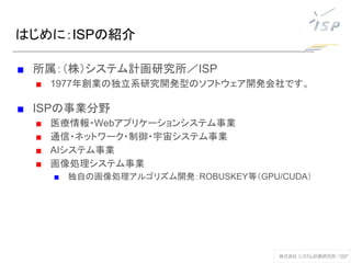 はじめに：ISPの紹介
■ 所属：（株）システム計画研究所／ISP
■ 1977年創業の独立系研究開発型のソフトウェア開発会社です。
■ ISPの事業分野
■ 医療情報・Webアプリケーションシステム事業
■ 通信・ネットワーク・制御・宇宙システム事業
■ AIシステム事業
■ 画像処理システム事業
■ 独自の画像処理アルゴリズム開発：ROBUSKEY等（GPU/CUDA）
 