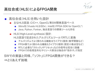 高位合成（HLS）によるFPGA開発
■ 高位合成（HLS）を用いた設計
■ 主なHLS言語：C/C++, OpenCL等SW開発言語ベース
■ Xilinx社（Vivado HLS/SDx）, Intel社（FPGA SDK for OpenCL*）
■ Java, Python, Fortran、独自言語での開発ツールも存在
■ HLS（High-Level synthesis）設計：
HLS言語で記述されたアルゴリズムツールでRTLに変換
■ アルゴリズムでよく使われる機能はライブラリ提供（数学関数など）
■ FPGA側でよく使われる機能もライブラリ提供（固定小数点型など）
■ RTLに必要な「クロック」や「リセット」などの信号は完全に隠蔽
■ FPGAでの処理並列化やリソース割当は独自の「指示子」で指定
SWでの実装と同様、「ソフト」にFPGA開発ができる？
⇒とりあえず挑戦
 