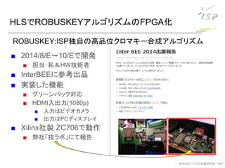 HLSでROBUSKEYアルゴリズムのFPGA化
■ 2014/8/E～10/Eで開発
■ 担当：私＆HW技術者
■ InterBEEに参考出品
■ 実装した機能
■ グリーンバック対応
■ HDMI入出力(1080p)
■ 入力はビデオカメラ
■ 出力はPCディスプレイ
■ Xilinx社製 ZC706で動作
■ 弊社「技ラボ」にて報告
ROBUSKEY:ISP独自の高品位クロマキー合成アルゴリズム
 