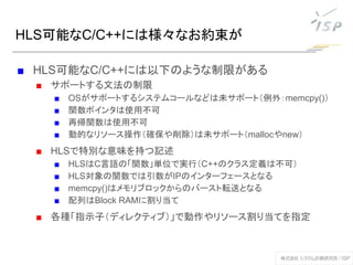 HLS可能なC/C++には様々なお約束が
■ HLS可能なC/C++には以下のような制限がある
■ サポートする文法の制限
■ OSがサポートするシステムコールなどは未サポート（例外：memcpy()）
■ 関数ポインタは使用不可
■ 再帰関数は使用不可
■ 動的なリソース操作（確保や削除）は未サポート（mallocやnew）
■ HLSで特別な意味を持つ記述
■ HLSはC言語の「関数」単位で実行（C++のクラス定義は不可）
■ HLS対象の関数では引数がIPのインターフェースとなる
■ memcpy()はメモリブロックからのバースト転送となる
■ 配列はBlock RAMに割り当て
■ 各種「指示子（ディレクティブ）」で動作やリソース割り当てを指定
 